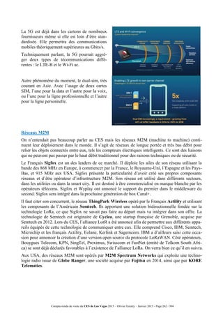 Compte-rendu de visite du CES de Las Vegas 2015 – Olivier Ezratty – Janvier 2015 - Page 262 / 304
La 5G est déjà dans les cartons de nombreux
fournisseurs même si elle est loin d’être stan-
dardisée. Elle permettra des communications
mobiles théoriquement supérieures au Gbits/s.
Techniquement parlant, la 5G pourrait aggré-
ger deux types de técommunications diffé-
rentes : le LTE-B et le Wi-Fi ac.
Autre phénomène du moment, le dual-sim, très
courant en Asie. Avec l’usage de deux cartes
SIM, l’une pour la data et l’autre pour la voix,
ou l’une pour la ligne professionnelle et l’autre
pour la ligne personnelle.
Réseaux M2M
On n’entendait pas beaucoup parler au CES mais les réseaux M2M (machine to machine) conti-
nuent leur déploiement dans le monde. Il s’agit de réseaux de longue portée et très bas débit pour
relier les objets connectés entre eux, tels les compteurs électriques intelligents. Ce sont des liaisons
qui ne peuvent pas passer par le haut débit traditionnel pour des raisons techniques ou de sécurité.
Le Français Sigfox est un des leaders de ce marché. Il déploie les ailes de son réseau utilisant la
bande des 868 MHz en Europe, à commencer par la France, le Royaume-Uni, l’Espagne et les Pays-
Bas, et 915 MHz aux USA. Sigfox présente la particularité d’avoir créé ses propres composants
réseaux et d’être opérateur d’infrastructure M2M. Son réseau est utilisé dans différents secteurs,
dans les utilities ou dans la smart city. Il est destiné à être commercialisé en marque blanche par les
opérateurs télécoms. Sigfox et Wyplay ont annoncé le support du premier dans le middleware du
second. Sigfox sera intégré dans la prochaine génération de box Canal+.
Il faut citer son concurrent, le réseau ThingPark Wireless opéré par le Français Actility et utilisant
les composants de l’Américain Semtech. Ils apportent une solution bidirectionnelle fondée sur la
technologie LoRa, ce que Sigfox ne savait pas faire au départ mais va intégrer dans son offre. La
technologie de Semtech est originaire de Cycleo, une startup française de Grenoble, acquise par
Semtech en 2012. Lors du CES, l’alliance LorR a été annoncé afin de permettre aux différents appa-
reils équipés de cette technologie de communiquer entre eux. Elle comprend Cisco, IBM, Semtech,
Microchip et les français Actility, Eolane, Kerlink et Sagemcom. IBM a d’ailleurs saisi cette occa-
sion pour annoncer la création d’une version open source du protocole LoRaWAN. Côté opérateurs,
Bouygues Telecom, KPN, SingTel, Proximus, Swisscom et FastNet (entité de Telkom South Afri-
ca) se sont déjà déclarés favorables à l’existence de l’alliance LoRa. On verra bien ce qu’il en suivra.
Aux USA, des réseaux M2M sont opérés par M2M Spectrum Networks qui exploite une techno-
logie radio issue de Globe Ranger, une société acquise par Fujitsu en 2014, ainsi que par KORE
Telematics.
 