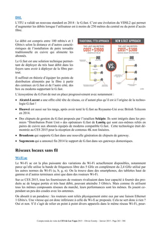 Compte-rendu de visite du CES de Las Vegas 2015 – Olivier Ezratty – Janvier 2015 - Page 263 / 304
DSL
L’ITU a validé un nouveau standard en 2014 : le G.fast. C’est une évolution du VDSL2 qui permet
d’augmenter les débits lorsque l’utilisateur est à moins de 250 mètres du central ou du point d’accès
fibre.
Le débit est compris entre 100 mbits/s et 1
Gbits/s selon la distance et d’autres caracté-
ristiques de l’installation de paire torsadée
traditionnelle en cuivre qui alimente les
abonnés.
Le G.fast est une solution technique permet-
tant de déployer du très haut débit dans les
foyers sans avoir à déployer de la fibre par-
tout.
Il suffirait en théorie d’équiper les points de
distribution alimentés par la fibre à partir
des centraux en G.fast et de l’autre côté, des
box ou modems supportant le G.fast.
L’écosystème du G.Fast de met en place progressivement avec notamment :
 Alcatel-Lucent a une offre côté tête de réseau, ce d’autant plus qu’il est à l’origine de la techno-
logie G.fast !
 Huawei est aussi sur les rangs, après avoir testé le G.fast au Royaume-Uni avec British Telecom
en 2014.
 Des chipsets de gestion du G.fast proposés par l’israélien Sckipio. Ils sont intégrés dans les pre-
miers “Distribution Point Unit » des opérateurs G.fast de Lantiq qui sont eux-mêmes reliés en
paires de cuivre aux abonnés équipés de modems compatible G.fast. Cette technologie était dé-
montrée au CES 2015 pour la réception de contenus 4K non linéaires.
 Broadcom qui supporte G.fast dans une nouvelle génération de chipsets de gateway.
 Sagemcom qui a annoncé fin 2014 le support de G.fast dans ses gateways domestiques.
Réseaux locaux sans fil
Wi-Fi ac
Le Wi-Fi ac est la plus puissante des variations du Wi-Fi actuellement disponibles, notamment
parce qu’elle utilise la bande de fréquences libre des 5 GHz en complément du 2,4 GHz utilisé par
les autres normes du Wi-Fi (a, b, g, n). On la trouve dans des smartphones, des tablettes haut de
gamme et d’autres terminaux ainsi que dans des routeurs Wi-Fi.
Sur ce CES 2015, tous les fournisseurs de routeurs rivalisaient dans leur capacité à fournir des pro-
duits ac de longue portée et très haut débit, pouvant atteindre 3 Gbits/s. Mais comme ils utilisent
tous les mêmes composants réseaux du marché, leurs performances sont les mêmes. Ils jouent ce-
pendant un peu des coudes avec les antennes.
On aboutit à un paradoxe : les routeurs sont reliés physiquement entre eux par une liaison Ethernet
1 Gbits/s. Une vitesse qui est donc inférieure à celle du Wi-fi ac proposée. Cela ne sert donc à rien ?
Oui et non. S’il s’agit de relier en point à point divers appareils dans le même réseau Wi-Fi, pour-
 