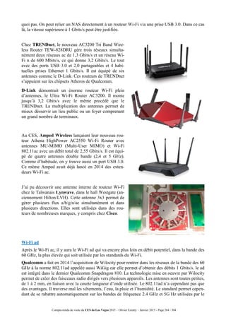Compte-rendu de visite du CES de Las Vegas 2015 – Olivier Ezratty – Janvier 2015 - Page 264 / 304
quoi pas. On peut relier un NAS directement à un routeur Wi-Fi via une prise USB 3.0. Dans ce cas
là, la vitesse supérieure à 1 Gbits/s peut être justifiée.
Chez TRENDnet, le nouveau AC3200 Tri Band Wire-
less Router TEW-828DRU gère trois réseaux simulta-
nément deux réseaux ac de 1,3 Gbits/s et un réseau Wi-
Fi n de 600 Mbits/s, ce qui donne 3,2 Gbits/s. Le tout
avec des ports USB 3.0 et 2.0 partageables et 4 habi-
tuelles prises Ethernet 1 Gbits/s. Il est équipé de six
antennes comme le D-Link. Ces routeurs de TRENDnet
s’appuient sur les chipsets Atheros de Qualcomm.
D-Link démontrait un énorme routeur Wi-Fi plein
d’antennes, le Ultra Wi-Fi Router AC3200. Il monte
jusqu’à 3,2 Gbits/s avec le même procédé que le
TRENDnet. La multiplication des antennes permet de
mieux désservir un lieu public ou un foyer comprenant
un grand nombre de terminaux.
Au CES, Amped Wireless lançaient leur nouveau rou-
teur Athena HighPower AC2550 Wi-Fi Router avec
antennes MU-MIMO (Multi-User MIMO) et Wi-Fi
802.11ac avec un débit total de 2,55 Gbits/s. Il est équi-
pé de quatre antennes double bande (2,4 et 5 GHz).
Comme d’habitude, on y trouve aussi un port USB 3.0.
Ce même Amped avait déjà lancé en 2014 des exten-
deurs Wi-Fi ac.
J’ai pu découvrir une antenne interne de routeur Wi-Fi
chez le Taïwanais Lynwave, dans le hall Westgate (an-
ciennement Hilton/LVH). Cette antenne 3x3 permet de
gérer plusieurs flux a/b/g/n/ac simultanément et dans
plusieurs directions. Elles sont utilisées dans des rou-
teurs de nombreuses marques, y compris chez Cisco.
Wi-Fi ad
Après le Wi-Fi ac, il y aura le Wi-Fi ad qui va encore plus loin en débit potentiel, dans la bande des
60 GHz, la plus élevée qui soit utilisée par les standards du Wi-Fi.
Qualcomm a fait en 2014 l’acquisition de Wilocity pour rentrer dans les réseaux de la bande des 60
GHz à la norme 802.11ad appelée aussi WiGig car elle permet d’obtenir des débits 1 Gbits/s. le ad
est intégré dans le dernier Qualcomm Snapdragon 810. La technologie mise en oeuvre par Wilocity
permet de créer des faisceaux radio dirigés vers plusieurs appareils. Les antennes sont toutes petites,
de 1 à 2 mm, en liaison avec la courte longueur d’onde utilisée. Le 802.11ad n’a cependant pas que
des avantages. Il traverse mal les vêtements, l’eau, la pluie et l’humidité. Le standard permet cepen-
dant de se rabattre automatiquement sur les bandes de fréquence 2.4 GHz et 5G Hz utilisées par le
 