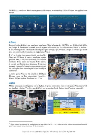 Compte-rendu de visite du CES de Las Vegas 2015 – Olivier Ezratty – Janvier 2015 - Page 265 / 304
Wi-Fi b, g, n et le ac. Qualcomm pense évidemment au streaming vidéo 4K dans les applications
visées.
Z-Wave
Pour mémoire, Z-Wave est un réseau local sans fil de la bande des 905 MHz aux USA et 868 MHz
en Europe. Il fonctionne en mode « mesh » pour relier entre eux des objets connectés de la maison.
Il est promu par une alliance et surtout par Sigma Design, qui possède Zensys, la société qui avait
créé les composants réseaux pour supporter Z-Wave.
Il n’y a rien de plus ressemblant à un stand Z-
Wave du CES que le même stand des années
passées. On y voit les quasiment les mêmes
solutions d’une année sur l’autre. Cette année,
il y avait une bonne demi-douzaine de verrous
de porte connectés, les mêmes que ceux qui ont
été cités plus haut dans la partie sur les objets
connectés.
A noter que Z-Wave a été adopté en 2014 par
Orange pour sa box domotique Homelive.
Contre Zigbee, qui est dominant aux USA.
ZigBee
Même remarque désobligeante sur le Zigbee, le grand concurrent plus ouvert que Z-Wave car c’est
un standard « de jure40
» alors que Z-Wave est un standard « de facto » issu d’un seul industriel.
40
Norme issue d’un organisme de standardisation tel que l’ISO, le W3C, l’ITU, l’IEEE ou l’ETSI voire d’un consortium industriel
qui n’est pas noyauté par un fournisseur clé de composants.
 