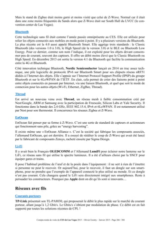 Compte-rendu de visite du CES de Las Vegas 2015 – Olivier Ezratty – Janvier 2015 - Page 266 / 304
Mais le stand de Zigbee était moins garni et moins visité que celui de Z-Wave. Normal car il était
dans une zone moins fréquentée du Sands alors que Z-Wave était sur South Hall du LVCC (le con-
vention center de Las Vegas).
Bluetooth
Cette technologie sans fil était comme l’année passée omniprésente au CES. Elle est utilisée pour
relier les objets connectés aux mobiles en mode point à point. Il y a plusieurs versions du Bluetooth.
La plus récente est la 4.0 aussi appelé Bluetooth Smart. Elle aggrège trois standards : le Classic
Bluetooth (des versions 1.0 à 3.0), le High Speed (de la version 3.0) et le BLE ou Bluetooth Low
Energy. Pour ce dernier, comme son nom l’indique, il est exploité pour les objets devant consom-
mer peu de courant, souvent des capteurs. Il offre un débit moins élevé que le Classic Bluetooth ou
High Speed. En décembre 2013 est sortie la version 4.1 du Bluetooth qui facilite la communication
entre la 4G et Bluetooth.
Côté innovation technique Bluetooth, Nordic Semiconductor lançait en 2014 un truc assez tech-
nique, une pile logicielle de protocole IPv6 sur Bluetooth Smart pour ses chipsets réseau nRF51
dédiés à l’Internet des objets. Elle s’appuie sur l’Internet Protocol Support Profile (IPSP) du groupe
Bluetooth et sur le 6LoWPAN de l’IETF. En clair, cela permet de créer des liaisons point à point
entre objets connectés en passant par Internet, via une liaison Bluetooth, et quel que soit le mode de
connexion pour les autres objets (Wi-Fi, Ethernet, ZigBee, Thread).
Thread
Est arrivé un nouveau venu avec Thread, un réseau mesh à faible consommation créé par
Nest/Google, ARM et Samsung avec la participation de Freescale, Silicon Labs et Yale Security. Il
fonctionne dans la bande des 2,4 GHz, IEEE 802.15.4, IPv6 et 6LoWPAN. Il est notamment utilisé
par Nest pour son thermostat. Il concurrence les réseaux Zigbee et Z-Wave.
EnOcean
EnOcean fait penser par sa forme à Z-Wave. C’est une sorte de standard de capteurs et actionneurs
qui fonctionnent sans pile, grâce au “energy harvesting”.
Il existe même une « EnOcean Alliance ». C’est la société qui fabrique les composants associés,
l’allemand EnOcean, qui est derrière. Il a essayé de rééditer le coup de Z-Wave qui avait été lancé
par le fabricant de composants Zensys, racheté ensuite par Sigma Design.
Li-Fi
Il y avait bien le Français OLEDCOMM et l’Allemand LumiFi pour éclairer notre lanterne sur le
LiFi, ce réseau sans fil qui utilise le spectre lumineux. Il a été d’ailleurs choisi par la SNCF pour
équiper gares et trains.
Il pose l’habituel problème de l’œuf et de la poule dans l’équipement : il ne sert à rien de l’émettre
si personne ne peut le recevoir. Or aujourd’hui, pour le recevoir, il faut un dongle sur son smart-
phone, pour ne prendre que l’exemple de l’appareil connecté le plus utilisé au monde. Et ce dongle
n’est pas courant. Cela changera quand le LiFi sera directement intégré aux smartphones. Reste à
persuader les constructeurs. Pourquoi pas Apple dont on dit qu’ils sont si innovants…
Réseaux avec fils
Courants porteurs
TP-Link présentait son TL-PA8030, qui proposerait le débit le plus rapide sur le marché du courant
porteur, allant jusqu’à 1,2 Gbit/s. Le Gbits/s s’obtient par modulation de phase. Ce débit est en fait
supporté par toutes les solutions récentes de CPL !
 