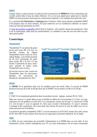 Compte-rendu de visite du CES de Las Vegas 2015 – Olivier Ezratty – Janvier 2015 - Page 267 / 304
HDBT
Chaque année, je passe devant ce stand qui fait la promotion de HDBaseT d’une connectique uni-
verselle audio/vidéo à base de cables Ethernet. Et ce n’est pas adopté pour autant par le marché.
HDBT est surtout poussé surtout par les constructeurs Japonais. Ceci explique donc peut-être cela.
Il y a pourtant LG Electronics et Samsung dans l’initiative. Mais aucun produit compatible HDBT
n’est proposé chez ces deux derniers. De quoi relativiser sur ces nombreuses alliances et consor-
tiums qui font leur promotion au CES !
La liste des produits compatibles décrit bien la situation : elle contient surtout des projecteurs vidéo
et de la connectique vidéo pour les professionnels. Ce standard n’a pas fait son trou dans les pro-
duits grand public.
Connectique
Thunderbolt
Thunderbolt V1 ne permet de gérer
qu’un seul écran 4K à la fois. La
nouvelle version du chipset
Thunderbolt d’Intel sortie en 2014,
Alpine Ridge, a une bande passante
de 40 Go/s permettant de gérer
deux écrans 4K à la fois. Ce qui
facilite l’utilisation de deux moni-
teurs utilisant la même sortie
Thunderbolt mise en série.
On devrait trouver cette version de
Thunderbolt dans les processeurs
Skylake, les successeurs de
Broadwell, normalement en 2015.
HDMI
Le HDMI 2.0 se généralise dans tous les produits ayant une sortie vidéo. Ce niveau du HDMI
permet d’envoyer de la 4K en 60 fps alors que le HDMI 1.4a est limité à la 4K en 25/30 fps.
USB
L’USB 3.0 est maintenant généralisé dans les produits récents : laptops, routeurs Wi-Fi, NAS.
Mais une version 3.1 pointe déjà son nez et double les débits du 3.0 en passant à 1,2 Go/s. Les spé-
cifications ont été publiées en août 2014. Les connecteurs seront soit de type A, l’actuel de l’USB
2/3, soit de type C avec la capacité d’y faire aussi circuler l’alimentation. Ce type C présente
l’avantage d’être symétrique. On n’aura donc plus besoin de trouver le sens du câble avec ses lu-
nettes pour pouvoir le brancher.
Les premiers produits compatibles USB 3.1 ont été annoncés au CES 2015 comme des cartes mères
de PC chez MSI. Et des rumeurs font état de son usage dans le prochain Macbook Air d’Apple.
MHL
Le MHL est une connectique qui rassemble l’alimentation et le HDMI dans un seul cable. Il sert
notamment à relier certains smartphones aux TV ou à leur alimentation. On en trouve notamment
 