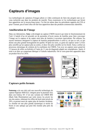 Compte-rendu de visite du CES de Las Vegas 2015 – Olivier Ezratty – Janvier 2015 - Page 269 / 304
Capteurs d’images
Les technologies de captation d’images photo et vidéo continuent de faire des progrès tant au ni-
veau recherche que dans les produits du marché. Nous examinons ici les technologies qui feront
leur apparition sur le moyen-long terme. J’ai fait de même dans les précédents rapports du CES et
pour l’instant, peu d’entre elles ont fait leur apparition dans des produits commerciaux identifiés.
Amélioration de l’image
Dans ses laboratoires, Sony a développé un capteur CMOS incurvé qui imite le fonctionnement de
l’œil. L’intérêt d’un tel procédé est de permettre d’avoir moins de lentilles pour faire converger
l’image sur le capteur et de capter ainsi plus de lumière à ouverture équivalente. Par ailleurs, les
rayons lumineux atteignent le capteur de manière perpendiculaire à celui-ci, où que ce soit, ce qui
donne une plus grande homogénéité de qualité. D’après les tests, ce genre de capteur serait 1,4 fois
plus sensible qu’un capteur plat au centre, et deux fois plus sensible sur les bords. Sony a utilisé un
processus mécanique de création de la courbature du CMOS, l’un avec un capteur assez grand de
1,5 pouces de reflex ou hybride et l’autre de 11 mm de diagonale adapté aux smartphones. Après, il
reste à en faire un composant fabriqué à l’échelle industrielle. On le verra peut-être apparaître dans
un produit fini d’ici 2016.
Capteurs petits formats
Samsung a de son côté créé une nouvelle technologie de
capteur baptisée ISOCELL intégrée pour la première fois
dans son Galaxy S5. C’est une variante de CMOS BSI
(Back Side Illumination) qui isole mieux les pixels les
uns des autres, réduisant les effets de bord entre pixels de
30%, et permet aussi de capter plus de lumière incidente.
Le résultat est une plus grande dynamique et moins de
bruits et une optique qui peut être montée plus près du
capteur.
 