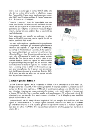 Compte-rendu de visite du CES de Las Vegas 2015 – Olivier Ezratty – Janvier 2015 - Page 270 / 304
Sony a créé un autre type de capteur CMOS dédié à la
prise de vue en très faible lumière et adapté aux usages
dans l’automobile. Il peut capter des images avec seule-
ment 0,005 lux d’éclairage ambiant. Il s’agit d’un capteur
de 1/3 de pouces et 1,27 Mpixels.
Comment ça marche ? Avec des photodiodes plus sen-
sibles, des circuits électroniques qui améliorent la con-
version de leur signal et un amplificateur de gain pro-
grammable qui s’adapte à la luminosité reçue par chaque
pixel. Le capteur est aussi amélioré dans sa sensibilité au
proche infrarouge.
Cette technologie me rappelle un équivalent vu chez
Sharp au CEATEC, avec une caméra capable de voir en
couleur quasiment dans le noir.
Une autre technologie de captation des images photo et
vidéo pourrait voir le jour qui améliorerait grandement la
sensibilité des capteurs. Il s’agit de celle de InVisage,
une startup de Menlo Park en Californie. Cette technolo-
gie vaguement expliquée sur leur site web utilise un film
« QuantumFilm » à base de quantum dots qui permet de
capter plus efficacement la lumière de chaque couleur
primaire. Le film absorbe toute la lumière reçue au tra-
vers des filtres de couleur du capteur. La transformation
en signal électrique ne passe plus par des diodes CMOS
habituelles mais la startup n’explique pas vraiment com-
ment. La startup créée en 2006 vise le marché des cap-
teurs pour smartphones. Sur le papier, c’est prometteur.
Mais j’ai l’impression que la technologie doit être diffi-
cile à mettre au point car elle n’est pas encore intégrée
dans des produits commerciaux.
Capteurs grands formats
La NHK a créé un capteur CMOS Full Frame au format 16/9 de 133 Mpixels et 37,6 mm x 21,2
mm pour capter des vidéos 8K. Cette technologie permet de créer des caméras 8K avec un seul cap-
teur au lieu d’avoir trois capteurs de 33 Mpixels et un séparateur optique pour filtrer les trois cou-
leurs primaires. Le capteur est conçu pour capter les couleurs vertes sur 66 Mpixels, et le rouge puis
le bleu sur 33 Mpixels. C’est ce que l’on appelle un échantillonnage 4:2:2 où l’on capte plus de dé-
tails dans le vert que dans les deux autres couleurs primaires. C’est lié à la plus grande sensibilité
spatiale de l’œil dans le vert.
Le capteur fait 15 360 x 8 640 pixels avec un pitch de 2,45 μm, soit plus de la moitié du pitch d’un
capteur de Canon 5D Mark II. Les images captées sont en 60 FPS sur 12 bits. Donc pas en 120 FPS
qui est le frame rate que la NHK voudrait généraliser rapidement comme ils le montrent régulière-
ment dans les salons (CEATEC, IBC) ou dans leurs laboratoires à Tokyo, que j’avais pu visiter en
octobre 2014.
 