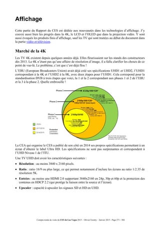 Compte-rendu de visite du CES de Las Vegas 2015 – Olivier Ezratty – Janvier 2015 - Page 271 / 304
Affichage
Cette partie du Rapport du CES est dédiée aux nouveautés dans les technologies d’affichage. J’y
couvre aussi bien les progrès dans la 4K, le LCD et l’OLED que dans la projection vidéo. Y sont
aussi évoqués les produits finis d’affichage, sauf les TV qui sont traitées au début du document dans
la partie vidéo et télévision.
Marché de la 4K
Les TV 4K existent depuis quelques années déjà. Elles fleurissaient sur les stands des constructeurs
dès 2013. La 4K n’étant pas qu’une affaire de résolution d’image, il a fallu clarifier les choses de ce
point de vue-là. Le problème, c’est que c’est déjà flou !
L’EBU (European Broadcasters Union) avait déjà créé ses spécifications UHD1 et UHD2, l’UHD1
correspondant à la 4K et l’UHD2 à la 8K, avec deux étapes pour l’UHD1. Cela correspond pour la
standardisation DVB à trois étapes que voici, la 1 et la 2 correspondant aux phases 1 et 2 de l’EBU
et la 3 à la phase 2. Quelle embrouille !
La CEA qui organise le CES a publié de son côté en 2014 ses propres spécifications permettant à un
écran d’obtenir le label Ultra HD. Les spécifications ne sont pas surprenantes et correspondent à
l’UHD Niveau 1 de l’ITU.
Une TV UHD doit avoir les caractéristiques suivantes :
 Résolution : au moins 3840 x 2160 pixels.
 Ratio : ratio 16/9 ou plus large, ce qui permet notamment d’inclure les écrans au ratio 1:2.35 de
résolution 5K.
 Entrées : au moins une HDMI 2.0 supportant 3840x2160 en 24p, 30p et 60p et la protection des
contenus en HDCP 2.2 (qui protège la liaison entre la source et l’écran).
 Upscaler : capacité à upscaler les signaux SD et HD en UHD.
 