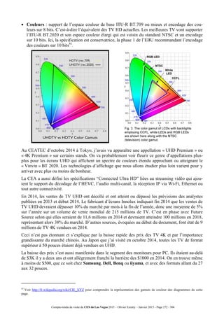 Compte-rendu de visite du CES de Las Vegas 2015 – Olivier Ezratty – Janvier 2015 - Page 272 / 304
 Couleurs : support de l’espace couleur de base ITU-R BT.709 ou mieux et encodage des cou-
leurs sur 8 bits. C’est-à-dire l’équivalent des TV HD actuelles. Les meilleures TV vont supporter
l’ITU-R BT.2020 et son espace couleur élargi qui est voisin du standard NTSC et un encodage
sur 10 bits. Ici, la spécification est conservatrice, la phase 1 de l’EBU recommandant l’encodage
des couleurs sur 10 bits41
.
Au CEATEC d’octobre 2014 à Tokyo, j’avais vu apparaître une appellation « UHD Premium » ou
« 4K Premium » sur certains stands. On va probablement voir fleurir ce genre d’appellations plus-
plus pour les écrans UHD qui affichent un spectre de couleurs étendu approchant ou atteignant le
« Vinvin » BT 2020. Les technologies d’affichage que nous allons étudier plus loin varient pour y
arriver avec plus ou moins de bonheur.
La CEA a aussi défini les spécifications “Connected Ultra HD” liées au streaming vidéo qui ajou-
tent le support du décodage de l’HEVC, l’audio multi-canal, la réception IP via Wi-Fi, Ethernet ou
tout autre connectivité.
En 2014, les ventes de TV UHD ont décollé et ont atteint ou dépassé les prévisions des analystes
publiées en 2013 et début 2014. Le fabricant d’écrans Innolux indiquait fin 2014 que les ventes de
TV UHD devraient dépasser 10% du marché par mois à la fin de l’année, donc une moyenne de 5%
sur l’année sur un volume de vente mondial de 215 millions de TV. C’est en phase avec Future
Source selon qui elles seraient de 11,6 millions en 2014 et devraient atteindre 100 millions en 2018,
représentant alors 38% du marché. D’autres sources, évoquées au début du document, font état de 9
millions de TV 4K vendues en 2014.
Ceci n’est pas étonnant et s’explique par la baisse rapide des prix des TV 4K et par l’importance
grandissante du marché chinois. Au Japon que j’ai visité en octobre 2014, toutes les TV de format
supérieur à 50 pouces étaient déjà vendues en UHD.
La baisse des prix s’est aussi manifestée dans le segment des moniteurs pour PC. Ils étaient au-delà
de $3K il y a deux ans et ont allègrement franchi la barrière des $1000 en 2014. On en trouve même
à moins de $500, que ce soit chez Samsung, Dell, Benq ou iiyama, et avec des formats allant du 27
aux 32 pouces.
41
Voir http://fr.wikipedia.org/wiki/CIE_XYZ pour comprendre la représentation des gamuts de couleur des diagrammes de cette
page.
 