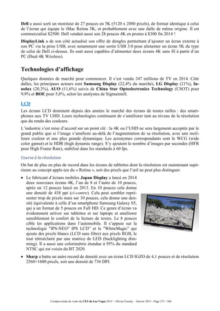 Compte-rendu de visite du CES de Las Vegas 2015 – Olivier Ezratty – Janvier 2015 - Page 273 / 304
Dell a aussi sorti un moniteur de 27 pouces en 5K (5120 x 2880 pixels), de format identique à celui
de l’écran qui équipe le iMac Retina 5K, et probablement avec une dalle de même origine. Il est
commercialisé $2500. Dell vendait aussi son 28 pouces 4K en promo à $300 fin 2014 !
DisplayLink a de son côté actualisé son offre de dongles permettant d’ajouter un écran externe à
son PC via la prise USB, avec notamment une sortie USB 3.0 pour alimenter un écran 5K du type
de celui de Dell ci-dessus. Ils sont aussi capables d’alimenter deux écrans 4K sans fil à partir d’un
PC (Dual 4K Wireless).
Technologies d’affichage
Quelques données de marché pour commencer. Il s’est vendu 247 millions de TV en 2014. Côté
dalles, les principaux acteurs sont Samsung Display (22,4% du marché), LG Display (21%), In-
nolux (20,3%), AUO (11,6%) suivis de China Star Optoelectronics Technology (CSOT) pour
9,9% et BOE pour 5,8%, selon les analystes de Sigmaintell.
LCD
Les écrans LCD dominent depuis des années le marché des écrans de toutes tailles : des smart-
phones aux TV UHD. Leurs technologies continuent de s’améliorer tant au niveau de la résolution
que du rendu des couleurs.
L’industrie s’est mise d’accord sur un point clé : la 4K ou l’UHD ne sera largement acceptée par le
grand public que si l’image s’améliore au-delà de l’augmentation de sa résolution, avec une meil-
leure couleur et une plus grande dynamique. Les acronymes correspondants sont le WCG (wide
color gamut) et le HDR (high dynamic range). S’y ajoutent le nombre d’images par secondes (HFR
pour High Frame Rate), stabilisé dans les standards à 60 fps.
Course à la résolution
On bat de plus en plus de record dans les écrans de tablettes dont la résolution est maintenant supé-
rieure au concept apple-ien du « Retina », soit des pixels que l’œil ne peut plus distinguer.
 Le fabricant d’écrans mobiles Japan Display a lancé en 2014
deux nouveaux écrans 4K, l’un de 8 et l’autre de 10 pouces,
après un 12 pouces lancé en 2013. En 10 pouces cela donne
une densité de 438 ppi (ci-contre). Cela peut sembler repré-
senter trop de pixels mais sur 10 pouces, cela donne une den-
sité équivalente à celle d’un smartphone Samsung Galaxy S5,
qui a un format de 5 pouces en Full HD. Ce genre d’écran va
évidemment arriver sur tablettes et sur laptops et améliorer
sensiblement le confort de la lecture de textes. Le 8 pouces
cible les applications dans l’automobile. Il s’appuie sur la
technologie "IPS-NEO" IPS LCD” et le "WhiteMagic" qui
ajoute des pixels blancs (LCD sans filtre) aux pixels RGB, le
tout rétroéclairé par une matrice de LED (backlighting dim-
ming). Il a aussi une colorimétrie étendue à 95% du standard
NTSC qui est voisin du BT 2020.
 Sharp a battu un autre record de densité avec un écran LCD IGZO de 4,1 pouces et de résolution
2560×1600 pixels, soit une densité de 736 DPI.
 