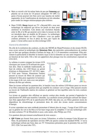 Compte-rendu de visite du CES de Las Vegas 2015 – Olivier Ezratty – Janvier 2015 - Page 274 / 304
 Mais ce record a été lui-même battu de peu par Samsung qui
planche sur un écran de 5,9 pouces atteignant 747 DPI. Ce
genre d’écran pourrait très bien servir aux lunettes de réalité
augmentée, là où l’amélioration de résolution est très attendue
pour rendre les images stéréoscopiques plus réalistes.
 Dans l’UHD, Sharp lançait ses TV « Beyond HD » avec une
technologie de subpixels qui divise les pixels en deux pour
améliorer la résolution. Cela donne une résolution batarde
entre la 4K et la 8K qui pourrait servir dans la mesure où elle
est introduite dans un modèle de 80 pouces. La technologie
est par ailleurs basée sur leur « Quattron » avec ses quatre
couleurs primaires en lieu et place de trois, par l’ajout du
jaune. L’écran utilise aussi un rétro-éclairage LED.
Course à la colorimétrie
Du côté de la restitution des couleurs, en plus des MEMS de Sharp/Pixtronics et des écrans OLED,
nous avons surtout la technologie des Quantum Dots, des particules semiconductrices de couleur
qui ne font que quelques dizaines d’atomes de large, de 2 à 10 nanomètres exactement. Elles pré-
sentent la particularité d’absorber la lumière reçue et de la réémettre sur une autre longueur d’onde
en fonction de leur taille. Elle a fait son apparition chez presque tous les constructeurs exposant au
CES 2015.
Le schéma ci-contre compare les écrans LCD
classiques aux écrans LCD utilisant des quan-
tum dots. Dans la méthode traditionnelle, en
haut du schéma, des LED bleues au grenat
d'yttrium et d'aluminium (Y3 Al5 O12, appe-
lé YAG pour Yttrium Aluminium Garnet)
passent au travers de filtres de couleurs qui
atténuent le bleu pour augmenter la luminosi-
té du rouge et du vert, mais avec une prépon-
dérance du bleu qui subsiste.
Dans les écrans utilisant les quantum dots, la lumière issue des mêmes LED bleues passe au travers
d’un filtre contenant des quantum dots qui amplifie les couleurs vert et rouge. Elles passent ensuite
au travers de l’habituelle matrice de couleurs et génèrent un bon équilibre entre les trois couleurs
primaires.
Les écrans en quantum dots affichent un spectre couleur plus étendu, qui permet d’approcher la
spécification BT.2020 sans toutefois l’atteindre. Les meilleurs écrans prototypes utilisant des Quan-
tum Dots approchent 95% de la spécification BT.2020. Qui plus est, ces filtres génèrent moins de
déperdition du rétroéclairage et permettent donc de créer des écrans moins consommateurs
d’énergie.
Il existe cependant une autre méthode permettant d’obtenir plus de rouge : l’usage d’une LED cyan
qui va générer du vert et du bleu et d’un laser rouge pour la compléter. C’est une technologie utili-
sée dans certaines TV de Mitsubishi et aussi, cette année, chez Philips aux USA.
Ces quantum dots proviennent actuellement de trois sources :
 QD Vision qui fournit Sony pour ses écrans Triluminos, et utilise la marque Color IQ pour ses
films. Ils permettent de reproduire environ 100% du spectre couleur du standard NTSC. C’est la
technologie utilisée par Sony dans ses TV Trimuminos présentées pour la première fois au CES
2013. Elle l’est aussi chez TCL.
 
