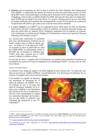 Compte-rendu de visite du CES de Las Vegas 2015 – Olivier Ezratty – Janvier 2015 - Page 275 / 304
 Nanosys, qui est partenaire de 3M Co dans la création des films Quantum Dot Enhancement
Film (QDEF). L’amélioration du spectre de couleur ne serait pas aussi bonne qu’avec le Color
IQ de QD Vision. Cette technologie est utilisée par le Taiwanais AUO, Samsung, Haier, Hisense,
Changhong, Amazon dans sa tablette Kindle Fire HDX ainsi que par Asus dans son laptop Zen-
book NX500 qui est équipé d’un écran 4K de 15,3 pouces. Nanosys prévoit qu’avec des filtres
de couleur améliorée, leurs quantum dots permettraient de couvrir 97% du spectre de couleurs de
la spécification BT.2020 ce qui serait ce qui se fait de mieux dans le domaine.
 L’anglais Nanoco et ses CQFD42
qui ne comprennent aucun métal lourd. En effet, les Quantum
Dots actuels sont pour l’instant produits à partir de cadmium, un matériau fortement toxique, qui
était très utilisé dans les batteries NiCd, remplacées maintenant par les batteries au Lithium.
Cette technologie est utilisée par LG Display et LG Electronics et serait sur le point de l’être par
Samsung selon certaines sources43
.
Les constructeurs entretiennet la confusion
dans leurs spécificationsen n’utilisant pas les
mêmes repères pour la cible du gamut cou-
vert : ils parlent en % du spectre du NTSC,
ou évoquent au choix le gamut DCI ou celui
de l’Adobe RGB, et curieusement, jamais le
BT.2020 qui est pourtant la référence pour
l’UHD, mais plus exigeant que le NTSC
comme l’indique le schéma ci-contre.
En tout état de cause, y compris chez LG Electronics, les quantum dots permettent d’améliorer la
colorimétrie des écrans LCD sans la complexité de la technologie OLED. C’est une sorte de solu-
tion d’attente.
Course à la dynamique
Le réalisme d’une image par rapport à la réalité dépende de deux facteurs clés : la variété des cou-
leurs qu’un écran est capable d’afficher, vue précédemment, et la dynamique de luminance de ces
couleurs. On appelle aussi cela le ratio de contraste.
L’œil humain est capable de discerner
une dynamique de luminosité de 15
ordres de grandeur, de 0,00001 nits à
1,6 millions de nits, le nit étant une
unité de luminance standard. Or le ci-
néma nous a habitués à une dynamique
très limitée de 48 nits et la télévision à
100 nits. Cela correspondait à l’origine
aux contraintes physiques de la projec-
tion (ne pas brûler la pellicule avec
l’éclairage du projecteur) et des TV
cathodiques44
.
42
CQFD = Cadmium Free Quantum Dots. Ces QFDN sont produits sous licence par Dow Chemical, sous la marque Trevista. Une
startup israélienne, StoreDot, s’est aussi lancée dans les Quantum Dots sans métaux rares, en créant des nanotubes photo-
phosphorescents à base de peptides.
43
Ici : https://pcmonitors.info/articles/the-evolution-of-led-backlights/.
44
Je reprends ici la très bonne vulgarisation de cet article : http://gizmodo.com/how-dolby-vision-works-and-how-it-could-
revolutionize-1594894563.
 