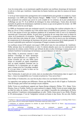 Compte-rendu de visite du CES de Las Vegas 2015 – Olivier Ezratty – Janvier 2015 - Page 276 / 304
Avec les écrans plats, on est maintenant capable de générer une meilleure dynamique de luminosité
et cela ne va faire que s’améliorer. Autant dans les hautes lumières que dans les nuances de basses
lumières.
C’est là qu’interviennent deux protagonistes de la standardisation pour prendre en compte la « haute
dynamique » (ou HDR pour High Dynamic Range) : Dolby Vision45
et Technicolor HDR. Les
deux proposent une solution qui couvre le cycle complet de vie contenus, de la post‑production à
l’affichage sur une TV. Il est difficile de distinguer les deux technologies. Toutes deux devraient
permettre de générer des dynamiques exploitant au mieux ce que savent générer les écrans : de 1000
à 4000 cd/m2 selon les cas de figure.
Le HDR est étroitement mais pas seulement associé à un encodage des couleurs primaires des vi-
déos sur 10 ou 12 bits à comparer aux 8 bits utilisés dans le Full HD jusqu’à présent. Cet encodage
à 10/12 bits permet d’avoir une meilleure gradation de la luminance entre le noir et la luminance
maximale que l’écran peut afficher. Se pose alors la question de son usage dans toute la chaine de
valeur, de la production à la réception. Technicolor46
et Dolby se proposent de standardiser chacun
de leur côté toute cette chaine de valeur. Le HDR peut être aussi mis en œuvre avec des techniques
de compression de la dynamique de luminance des pixels, pour économiser de la bande passante. Il
est aussi exploitable pour améliorer la dynamique d’images existantes (non HDR).
Les meilleurs écrans LCD actuels vont jusqu’à 1000 cd/m2 mais ils vont continuer de s’améliorer.
Dolby anticipe donc les améliorations à venir. Ce dernier planche aussi avec les constructeurs de
projecteurs de cinéma comme Christie qui utilisent de plus en plus d’éclairage à source laser, per-
mettant d’améliorer la dynamique de luminance, qui peut dépasser un ratio de 1 à 1000047
.
Chez Dolby, le processus consiste à stan-
dardiser l’encodage en haute dynamique
dans la post-production et à supporter les
écrans existants qui ont une faible dyna-
mique en encodant un signal complémen-
taire au signal standard contenant une in-
formation sur la dynamique qui est appli-
quée à chaque pixel de l’encodage standard.
Je n’ai pas réussi à mettre la main sur les
spécifications associées.
Chez Technicolor, le parti pris est voisin, mais en encodant plus d’informations dans le signal « de
base ». Ainsi, la compatibilité avec l’existant est préservée. Vous suivez bien ?
Entre Dolby et Technicolor, on a une fois de plus à faire avec une bataille d’écosystème.
Les approches sont quelque peu différentes. Disons que Dolby joue le rôle d’Apple et Technicolor
celui de Google, pour utiliser une analogie un peu simpliste.
Dolby Vision est actuellement supporté par Sigma Design (chipsets), Philips, TCL, Sharp, Vizio,
Hisense, Sony et Toshiba. Netflix en a aussi annoncé le support. Dolby Vision est aussi intégré dans
un label de salles de cinéma « Dolby Cinema » qui intègre l’ensemble des technologies de Dolby
pour améliorer l’expérience cinématographique en salle : Dolby Atmos pour le son, Dolby 3D pour
la 3D stéréoscopique. C’est de l’intégration verticale en bonne et due forme. De son côté, Netflix
45
Expliqué ici : http://www.dolby.com/us/en/technologies/dolby-vision/dolby-vision-white-paper.pdf. La technology Dolby Vision a
comme origine celle de la startup anglais Brightside Technologies acquise par Dolby en 2007.
46
Visiblement, en exploitant notamment les résultats du projet NEVeX de l’IRCCYN de Nantes : http://www.irccyn.ec-
nantes.fr/fr/projets-ivc/projet-nevex-ivc.
47
La technologie d’éclairage laser est notamment proposée par Kodak :
http://motion.kodak.com/motion/uploadedFiles/Kodak/motion/Products/Laser_Projection_Technology/us_en_KODAK_Laser-
Projection_sellsheet.pdf.
 