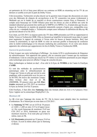 Compte-rendu de visite du CES de Las Vegas 2015 – Olivier Ezratty – Janvier 2015 - Page 277 / 304
est partenaire de LG et Sony pour délivrer ses contenus en HDR en streaming sur les TV de ces
derniers et semble avoir pris le parti de Dolby Vision.
Côté écosystème, Technicolor est plus discret sur la question mais évoque des discussions en cours
avec des fabricants de chipsets de set-top-boxes et de TV connectées (on pense évidemment à
Mediatek qui est le leader de ce marché) et divers constructeurs comme Sony et Panasonic. Il
compte aussi beaucoup sur l’UHD Alliance pour tirer les choses au clair et définir une sorte de
standard industriel qui pourrait être ratifié par le SMPTE et le MPEG. Ce, d’autant plus que les pra-
tiques de Technicolor en matière de propriété industrielle seraient, d’après eux, compatibles avec
celles de ces « standards bodies ». Technicolor compte aussi influencer la définition du Blu-ray 4K
qui devrait aboutir d’ici fin 2015.
Ceci étant, au CES 2015, la majeure partie des TV dites HDR présentées au CES ne supportaient ni
Dolby Vision ni Technicolor HDR. Elles ne faisaient qu’amplifier la luminosité reçue dans le signal
pour augmenter le rapport de contraste à l’écran entre les basses et hautes lumières. Bref, tout
comme la colorimétrie, le sujet du HDR va créer un nouveau gouffre et beaucoup de confusion
entre la réalité technologique et les discours marketing des constructeurs. Et on verra sans doutes
apparaitre des solutions qui supporteront à la fois le Dolby Vision et Technicolor HDR.
Course à la synchronisation
Il faut évoquer une autre technologie d’affichage : les écrans LCD à synchronisation de fréquence
de rafraichissement. Très appréciée des gamers, elle ne concerne pour l’instant que les moniteurs
d’ordinateurs. Cela ne concerne pas encore les TV même si ces dernières pourraient un jour intégrer
cette technologie pour pouvoir afficher l’image de consoles de jeux.
Deux technologies se battent en duel : d’un côté le G-Sync de NVIDIA et de l’autre le FreeSync
d’AMD.
Ce sont des méthodes de synchronisation
automatique entre le rafraichissement de
l’image sur l’écran et celle qui sort de la carte
graphique, utile en particulier avec les jeux en
en 60 FPS. On trouve des moniteurs compa-
tibles G-Sync chez Acer et en 4K
(XB280HK, 28 pouces) ainsi que LG Elec-
tronics annonçait au CES 2015 un moniteur
G-Sync au format 21x9 de 32 pouces.
Côté FreeSync, il faut aller chez Samsung (dans des formats allant de 23,6 à 31,5 pouces). Free-
Sync s’appuie sur la connectique DisplayPort 1.2a.
Moniteurs 4K
La 4K n’est pas l’apanage des écrans de TV. On la trouve aussi adoptée dans les moniteurs
d’ordinateurs. Ils n’étaient pas en reste dans ce CES 2015 :
 Le Samsung SE790C est un LCD de 34 pouces
et 3,440 x 1,440 en ratio 21:9 et d’aspect incur-
vé. On voyait beaucoup de moniteurs 21x9 aux
CES 2013 et 2014, maintenant on passe aux
moniteurs incurvés. Il ne reste plus qu’à faire le
même, mais en 5K.
 LG Electronics présentait un 32 pouces 21x9 en
G-Sync. Il avait la même allure que le Samsung
ci-dessus.
 