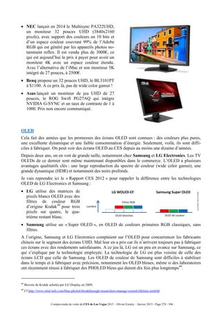 Compte-rendu de visite du CES de Las Vegas 2015 – Olivier Ezratty – Janvier 2015 - Page 278 / 304
 NEC lançait en 2014 le Multisync PA322UHD,
un moniteur 32 pouces UHD (3840x2160
pixels), avec support des couleurs en 10 bits et
d’un espace couleur couvrant 99% de l’Adobe
RGB qui est généré par les appareils photos no-
tamment reflex. Il est vendu plus de 3000€, ce
qui est aujourd’hui le prix à payer pour avoir un
moniteur 4K avec un espace couleur étendu.
Avec l’alternative de l’iMac et son moniteur 5K
intégré de 27 pouces, à 2500€.
 Benq propose un 32 pouces UHD, le BL3101PT
à $1100. A ce prix là, pas de wide color gamut !
 Asus lançait un moniteur de jeu UHD de 27
pouces, le ROG Swift PG27AQ qui intègre
NVIDIA G-SYNC et un taux de contraste de 1 à
1000. Prix non encore communiqué.
OLED
Cela fait des années que les promesses des écrans OLED sont connues : des couleurs plus pures,
une excellente dynamique et une faible consommation d’énergie. Seulement, voilà, ils sont diffi-
ciles à fabriquer. On peut voir des écrans OLED au CES depuis au moins une dizaine d’années.
Depuis deux ans, on en voit de grande taille, notamment chez Samsung et LG Electronics. Les TV
OLEDs de ce dernier sont même maintenant disponibles dans le commerce. L’OLED a plusieurs
avantages qualitatifs clés : une large reproduction du spectre de couleur (wide color gamut), une
grande dynamique (HDR) et notamment des noirs profonds.
Je vais reprendre ici le « Rapport CES 2012 » pour rappeler la différence entre les technologies
OLED de LG Electronics et Samsung :
 LG utilise des matrices de
pixels blancs OLED avec des
filtres de couleur RGB
d’origine Kodak48
pour trois
pixels sur quatre, le qua-
trième restant blanc.
 Samsung utilise un « Super OLED », en OLED de couleurs primaires RGB classiques, sans
filtres.
A l’origine, Samsung et LG Electronics comptaient sur l’OLED pour concurrencer les fabricants
chinois sur le segment des écrans UHD. Mal leur en a pris car ils n’arrivent toujours pas à fabriquer
ces écrans avec des rendements satisfaisants. A ce jeu là, LG est un peu en avance sur Samsung, ce
qui s’explique par la technologie employée. La technologie de LG est plus voisine de celle des
écrans LCD que celle de Samsung. Les OLED de couleur de Samsung sont difficiles à stabiliser
dans le temps et à fabriquer avec précision, notamment les OLED bleues, même si des laboratoires
ont récemment réussi à fabriquer des PHOLED bleus qui durent dix fois plus longtemps49
.
48
Brevets de Kodak achetés par LG Display en 2009.
49
Cf http://www.oled-info.com/blue-pholed-breakthrough-researchers-manage-extend-lifetime-tenfold.
Lumière
LG WOLED-CF Samsung Super OLED
OLED blanches OLED de couleur
Filtres RGB
(cc)Schéma:OlivierEzratty
 