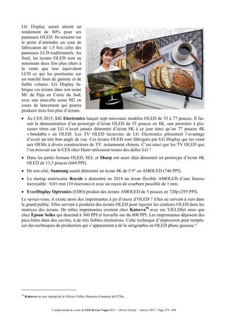 Compte-rendu de visite du CES de Las Vegas 2015 – Olivier Ezratty – Janvier 2015 - Page 279 / 304
LG Display aurait atteint un
rendement de 80% pour ses
panneaux OLED. Ils seraient sur
le point d’atteindre un cout de
fabrication de 1,5 fois celui des
panneaux LCD traditionnels. Au
final, les écrans OLED sont au
minimum deux fois plus chers à
la vente que leur équivalent
LCD ce qui les positionne sur
un marché haut de gamme et de
faible volume. LG Display fa-
brique ces écrans dans son usine
M1 de Paju en Corée du Sud,
avec une nouvelle usine M2 en
cours de lancement qui pourra
produire trois fois plus d’écrans.
 Au CES 2015, LG Electronics lançait sept nouveaux modèles OLED de 55 à 77 pouces. Il fai-
sait la démonstration d’un prototype d’écran OLED de 55 pouces en 8K, une première à plu-
sieurs titres car LG n’avait jamais démontré d’écran 8K à ce jour ainsi qu’un 77 pouces 4K
« bendable » en OLED. Les TV OLED incurvées de LG Electronics présentent l’avantage
d’avoir un très bon angle de vue. Ces écrans OLED sont fabriqués par LG Display qui les vend
aux OEMs à divers constructeurs de TV, notamment chinois. C’est ainsi que les TV OLED que
l’on trouvait sur le CES chez Haier utilisaient toutes des dalles LG !
 Dans les petits formats OLED, SEL et Sharp ont aussi déjà démontré un prototype d’écran 8K
OLED de 13,3 pouces (664 PPI).
 De son côté, Samsung aurait démontré un écran 4K de 5.9" en AMOLED (746 PPI).
 La startup américaine Royole a démontré en 2014 un écran flexible AMOLED d’une finesse
incroyable : 0,01 mm (10 microns) et avec un rayon de courbure possible de 1 mm.
 EverDisplay Optronics (EDO) produit des écrans AMOLED de 5 pouces en 720p (293 PPI).
Le saviez-vous, il existe aussi des imprimantes à jet d’encre d’OLED ? Elles ne servent à rien dans
le grand public. Elles servent à produire des écrans OLED pour injecter les couleurs OLED dans les
matrices des écrans. De telles imprimantes existent chez Kateeva50
avec ses YIELDJet ainsi que
chez Epson Seiko qui descend à 360 PPI et travaille sur du 600 PPI. Les imprimantes déposent des
pico-litres dans des cavités, à de très faibles résolutions. Cette technique d’impression peut rempla-
cer des techniques de production qui s’apparentent à de la sérigraphie en OLED phase gazeuse !
50
Kateeva est une startup de la Silicon Valley financée à hauteur de $75m…
 
