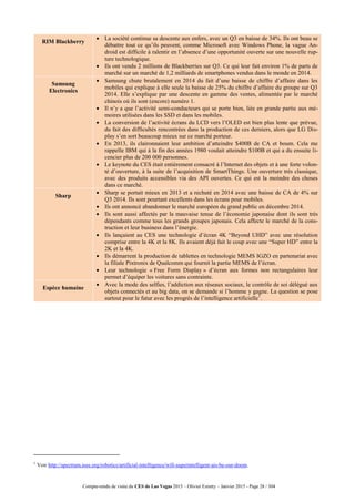 Compte-rendu de visite du CES de Las Vegas 2015 – Olivier Ezratty – Janvier 2015 - Page 28 / 304
RIM Blackberry
 La société continue sa descente aux enfers, avec un Q3 en baisse de 34%. Ils ont beau se
débattre tout ce qu’ils peuvent, comme Microsoft avec Windows Phone, la vague An-
droid est difficile à ralentir en l’absence d’une opportunité ouverte sur une nouvelle rup-
ture technologique.
 Ils ont vendu 2 millions de Blackberries sur Q3. Ce qui leur fait environ 1% de parts de
marché sur un marché de 1,2 milliards de smartphones vendus dans le monde en 2014.
Samsung
Electronics
 Samsung chute brutalement en 2014 du fait d’une baisse de chiffre d’affaire dans les
mobiles qui explique à elle seule la baisse de 25% du chiffre d’affaire du groupe sur Q3
2014. Elle s’explique par une descente en gamme des ventes, alimentée par le marché
chinois où ils sont (encore) numéro 1.
 Il n’y a que l’activité semi-conducteurs qui se porte bien, liée en grande partie aux mé-
moires utilisées dans les SSD et dans les mobiles.
 La conversion de l’activité écrans du LCD vers l’OLED est bien plus lente que prévue,
du fait des difficultés rencontrées dans la production de ces derniers, alors que LG Dis-
play s’en sort beaucoup mieux sur ce marché porteur.
 En 2013, ils claironnaient leur ambition d’atteindre $400B de CA et boum. Cela me
rappelle IBM qui à la fin des années 1980 voulait atteindre $100B et qui a du ensuite li-
cencier plus de 200 000 personnes.
 Le keynote du CES était entièrement consacré à l’Internet des objets et à une forte volon-
té d’ouverture, à la suite de l’acquisition de SmartThings. Une ouverture très classique,
avec des produits accessibles via des API ouvertes. Ce qui est la moindre des choses
dans ce marché.
Sharp
 Sharp se portait mieux en 2013 et a rechuté en 2014 avec une baisse de CA de 4% sur
Q3 2014. Ils sont pourtant excellents dans les écrans pour mobiles.
 Ils ont annoncé abandonner le marché européen du grand public en décembre 2014.
 Ils sont aussi affectés par la mauvaise tenue de l’économie japonaise dont ils sont très
dépendants comme tous les grands groupes japonais. Cela affecte le marché de la cons-
truction et leur business dans l’énergie.
 Ils lançaient au CES une technologie d’écran 4K “Beyond UHD” avec une résolution
comprise entre la 4K et la 8K. Ils avaient déjà fait le coup avec une “Super HD” entre la
2K et la 4K.
 Ils démarrent la production de tablettes en technologie MEMS IGZO en partenariat avec
la filiale Pixtronix de Qualcomm qui fournit la partie MEMS de l’écran.
 Leur technologie « Free Form Display » d’écran aux formes non rectangulaires leur
permet d’équiper les voitures sans contrainte.
Espèce humaine
 Avec la mode des selfies, l’addiction aux réseaux sociaux, le contrôle de soi délégué aux
objets connectés et au big data, on se demande si l’homme y gagne. La question se pose
surtout pour le futur avec les progrès de l’intelligence artificielle1
.
1
Voir http://spectrum.ieee.org/robotics/artificial-intelligence/will-superintelligent-ais-be-our-doom.
 