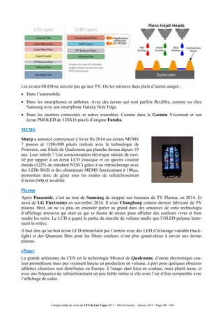 Compte-rendu de visite du CES de Las Vegas 2015 – Olivier Ezratty – Janvier 2015 - Page 280 / 304
Les écrans OLED ne servent pas qu’aux TV. On les retrouve dans plein d’autres usages :
 Dans l’automobile.
 Dans les smartphones et tablettes. Avec des écrans qui sont parfois flexibles, comme vu chez
Samsung avec son smartphone Galaxy Note Edge.
 Dans les montres connectées et autres wearables. Comme dans le Garmin Vivosmart et son
écran PMOLED de 128X16 pixels d’origine Futuba.
MEMS
Sharp a annoncé commencer à livrer fin 2014 ses écrans MEMS
7 pouces et 1280x800 pixels réalisés avec la technologie de
Pixtronix, une filiale de Qualcomm qui planche dessus depuis 10
ans. Leur intérêt ? Une consommation électrique réduite de moi-
tié par rapport à un écran LCD classique et un spectre couleur
étendu (122% du standard NTSC) grâce à un rétroéclairage avec
des LEDs RGB et des obturateurs MEMS fonctionnant à 100μs,
permettant donc de gérer tous les modes de rafraîchissement
d’écran (60p et au-delà).
Plasma
Après Panasonic, c’est au tour de Samsung de stopper son business de TV Plasma, en 2014. Et
aussi de LG Electronics en novembre 2014. Il reste Changhong comme dernier fabricant de TV
plasma. Bref, on ne va plus en entendre parler au grand dam des amateurs de cette technologie
d’affichage émissive qui était ce qui se faisait de mieux pour afficher des couleurs vives et bien
rendre les noirs. Le LCD a gagné la partie du marché de volume tandis que l’OLED prépare lente-
ment la relève.
Il faut dire qu’un bon écran LCD rétroéclairé par l’arrière avec des LED d’éclairage variable (back-
light) et des Quantum Dots pour les filtres couleurs n’ont plus grand-chose à envier aux écrans
plasma.
ePaper
La grande arlésienne du CES est la technologie Mirasol de Qualcomm, d’encre électronique cou-
leur prometteuse mais pas vraiment lancée en production en volume, à part pour quelques obscures
tablettes chinoises non distribuées en Europe. L’image était bien en couleur, mais plutôt terne, et
avec une fréquence de rafraichissement un peu faible même si elle avait l’air d’être compatible avec
l’affichage de vidéo.
 