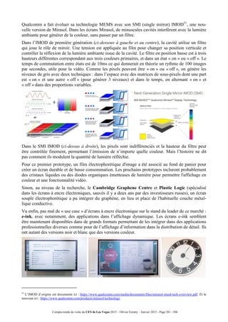 Compte-rendu de visite du CES de Las Vegas 2015 – Olivier Ezratty – Janvier 2015 - Page 281 / 304
Qualcomm a fait évoluer sa technologie MEMS avec son SMI (single mirror) IMOD51
, une nou-
velle version de Mirasol. Dans les écrans Mirasol, de minuscules cavités interfèrent avec la lumière
ambiante pour générer de la couleur, sans passer par un filtre.
Dans l’IMOD de première génération (ci-dessous à gauche et au centre), la cavité utilise un filtre
qui joue le rôle de miroir. Une tension est appliquée au film pour changer sa position verticale et
contrôler la réflexion de la lumière ambiante issue de la cavité. Le filtre en position basse est à trois
hauteurs différentes correspondant aux trois couleurs primaires, et dans un état « on » ou « off ». Le
temps de commutation entre états est de 10ms ce qui donnerait en théorie un rythme de 100 images
par secondes, utile pour la vidéo. Comme les pixels peuvent être « on » ou « off », on génère les
niveaux de gris avec deux techniques : dans l’espace avec des matrices de sous-pixels dont une part
est « on » et une autre « off » (pour générer 3 niveaux) et dans le temps, en alternant « on » et
« off » dans des proportions variables.
Dans le SMI IMOD (ci-dessus à droite), les pixels sont indifférenciés et la hauteur du filtre peut
être contrôlée finement, permettant l’émission de n’importe quelle couleur. Mais l’histoire ne dit
pas comment ils modulent la quantité de lumière réfléchie.
Pour ce premier prototype, un film électrophorétique d'image a été associé au fond de panier pour
créer un écran durable et de basse consommation. Les prochains prototypes incluront probablement
des cristaux liquides ou des diodes organiques émetteuses de lumière pour permettre l'affichage en
couleur et une fonctionnalité vidéo.
Sinon, au niveau de la recherche, le Cambridge Graphene Centre et Plastic Logic (spécialisé
dans les écrans à encre électroniques, sauvés il y a deux ans par des investisseurs russes), un écran
souple électrophorétique a pu intégrer du graphène, en lieu et place de l'habituelle couche métal-
lique conductive.
Vu enfin, pas mal de « use case » d’écrans à encre électronique sur le stand du leader de ce marché :
e-ink, avec notamment, des applications dans l’affichage dynamique. Les écrans e-ink semblent
être maintenant disponibles dans de grands formats permettant de les intégrer dans des applications
professionnelles diverses comme pour de l’affichage d’information dans la distribution de détail. Ils
ont autant des versions noir et blanc que des versions couleur.
51
L’IMOD d’origine est documenté ici : https://www.qualcomm.com/media/documents/files/mirasol-imod-tech-overview.pdf. Et le
nouveau ici : https://www.qualcomm.com/products/mirasol/technology.
 
