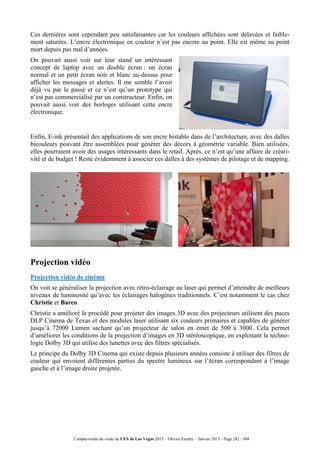Compte-rendu de visite du CES de Las Vegas 2015 – Olivier Ezratty – Janvier 2015 - Page 282 / 304
Ces dernières sont cependant peu satisfaisantes car les couleurs affichées sont délavées et faible-
ment saturées. L’encre électronique en couleur n’est pas encore au point. Elle est même au point
mort depuis pas mal d’années.
On pouvait aussi voir sur leur stand un intéressant
concept de laptop avec un double écran : un écran
normal et un petit écran noir et blanc au-dessus pour
afficher les messages et alertes. Il me semble l’avoir
déjà vu par le passé et ce n’est qu’un prototype qui
n’est pas commercialisé par un constructeur. Enfin, on
pouvait aussi voir des horloges utilisant cette encre
électronique.
Enfin, E-ink présentait des applications de son encre bistable dans de l’architecture, avec des dalles
bicouleurs pouvant être assemblées pour générer des décors à géométrie variable. Bien utilisées,
elles pourraient avoir des usages intéressants dans le retail. Après, ce n’est qu’une affaire de créati-
vité et de budget ! Reste évidemment à associer ces dalles à des systèmes de pilotage et de mapping.
Projection vidéo
Projection vidéo de cinéma
On voit se généraliser la projection avec rétro-éclairage au laser qui permet d’atteindre de meilleurs
niveaux de luminosité qu’avec les éclairages halogènes traditionnels. C’est notamment le cas chez
Christie et Barco.
Christie a amélioré le procédé pour projeter des images 3D avec des projecteurs utilisent des puces
DLP Cinema de Texas et des modules laser utilisant six couleurs primaires et capables de générer
jusqu’à 72000 Lumen sachant qu’un projecteur de salon en émet de 500 à 3000. Cela permet
d’améliorer les conditions de la projection d’images en 3D stéréoscopique, en exploitant la techno-
logie Dolby 3D qui utilise des lunettes avec des filtres spécialisés.
Le principe du Dolby 3D Cinema qui existe depuis plusieurs années consiste à utiliser des filtres de
couleur qui envoient différentes parties du spectre lumineux sur l’écran correspondant à l’image
gauche et à l’image droite projetée.
 