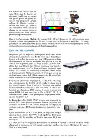 Compte-rendu de visite du CES de Las Vegas 2015 – Olivier Ezratty – Janvier 2015 - Page 283 / 304
Ces bandes de couleur sont en-
suite filtrées par des lunettes di-
chroïques capables de ne conser-
ver qu’une partie du spectre lu-
mineux pour chaque œil. La tech-
nologie de Christie consiste à
utiliser des lasers qui génèrent
une lumière très intense autour de
chaque pic de spectre lumineux
correspondant aux trois couleurs
primaires et pour chaque œil.
Dans la configuration de Christie, des lunettes Dolby 3D spécifiques ont été créées pour que leurs
filtres de couleur correspondent aux fréquences des 6 lasers utilisés dans la projection. L’avantage
par rapport à la 3D avec lunettes polarisante ou lunettes actives utilisant un filtrage temporel ? Une
meilleure luminosité et une plus grande fidélité des couleurs.
Projection vidéo grand public
De plus en plus de projecteurs vidéo grand public avec rétroé-
clairage laser, notamment chez Casio. Deux types de modèles :
l’entrée et le milieu de gamme avec une LED rouge et un laser
bleu complété d’un filtre au phosphore pour générer le vert. Et
dans le haut de gamme, une LED rouge et une LED bleue com-
plétés d’un laser bleu et d’un filtre au phosphore pour transfor-
mer son faisceau en vert. Cela donne une bonne luminosité supé-
rieure à 3000 lumens. Et un éclairage donné pour 10 000 heures
de fonctionnement. Malheureusement, ils n’ont pas encore de
modèles home cinéma Full HD et encore moins 4K chez Casio
qui se focalise sur le marché des entreprises.
Sony lançait un nouveau projecteur 4K, le VPL-VW350ES avec
une vraie résolution 4K de 4096 x 2160 pixels. C’est une mise à
jour de modèles précédents. Il intègre le Triluminos pour amélio-
rer la colorimétrie comme ils le font avec leurs TV Bravia Tri-
luminos, un éclairage de 1500 lumens, et comme il se doit une
entrée HDMI 2.0 pour supporter le 60p et HDCP 2.2. Il est
commercialisé $10000. La 4K grand public en projection vidéo,
ce n’est pas encore ça !
Le Epson Powerlite HC600 SVGA propose une luminosité re-
cord de 3000 lumen pour un projecteur d’entrée de gamme, qui
est vendu aux USA à $380. Comme de rigueur chez Epson, ce
sont des projecteurs LCD, avec rétroéclairage traditionnel halo-
gène.
Epson a sinon lancé en 2014 le LS10000, un projecteur 1080p à
éclairage laser à moins de $8000. Il est capable de downscaler
des images 4K. En attendant qu’ils aient des puces 4K à leur
catalogue !
J’ai sinon pu voir des projecteurs fonctionnant sur batterie et capables d’afficher une belle image
plus grande et lumineuse que celle des picoprojecteurs que l’on peut voir au CES depuis des années.
Mais je ne sais plus où…
 