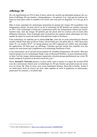 Compte-rendu de visite du CES de Las Vegas 2015 – Olivier Ezratty – Janvier 2015 - Page 284 / 304
Affichage 3D
On voit régulièrement au CES et dans d’autres salons des sociétés qui prétendent proposer des sys-
tèmes d’affichage 3D sans lunettes « holographiques ». En général, il ne s’agit que de systèmes uti-
lisant un écran posé à plat et complété d’un miroir sans teint posé en diagonale. Ce n’est que de la
2D.
Mais il existe cependant des technologies permettant de projeter des images 3D ressemblant à des
hologrammes animés. On peut citer le cas de la technologie de HP destinée aux mobiles, annoncée
en 2013. Cette technologie n’utilise pas à proprement parler des hologrammes réalisés par interfé-
rométrie laser, mais des images 3D générées par des pixels dont les couleurs sont envoyées dans
différentes directions. Sorte d’analogue pour la projection des capteurs photo plénotiques de Lytro
capable de capter les rayons de lumière selon plusieurs angles d’incidence.
Cette technologie est exploitée par la startup Leia Inc, créée par un jeune polytechnicien français
installé à Menlo Park dans la Silicon Valley, David Fattal qui a été primé dans le « MIT Innovators
under 35 » en octobre 201452
. La startup propose une API s’appuyant sur webGL pour développer
des applications 3D faites pour cet affichage, l’interface pouvant ensuite être contrôlée avec des
capteurs de mouvement type LeapMotion ou la technologie RealSense d’Intel.
A ma connaissance, on ne sait pas encore produire de véritables hologrammes 3D animés. Mais peu
importe puisqu’avec les technologies Magic Leap ou Microsoft Hololens, on peut maintenant proje-
ter dans l’œil des images stéréoscopiques augmentées simulant presque parfaitement une vision 3D
tenant compte de la position et du mouvement des yeux !
Sinon, StreamTV Networks persiste à exister contre vents et marées et à signer des accords OEM
avec des constructeurs chinois pour sa technologie de 3D sans lunettes qui prend un peu de saveur
avec les écrans 4K. Dans la nasse, nous avons notamment Hisense, Skyworth et Konka. Autant il
est relativement facile de trouver des jeux vidéo capables de sortir le graphisme en stéréoscopie,
autant pour les contenus, c’est plutôt rapé.
52
Voir la vidéo de démonstration ici : https://www.youtube.com/watch?v=qH09B0ZN8R4.
 