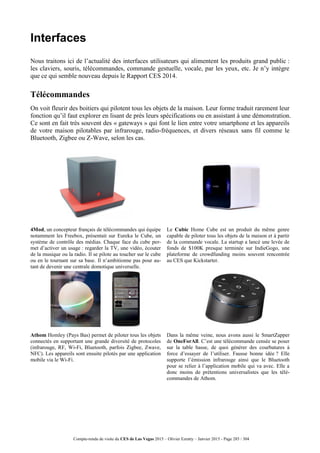 Compte-rendu de visite du CES de Las Vegas 2015 – Olivier Ezratty – Janvier 2015 - Page 285 / 304
Interfaces
Nous traitons ici de l’actualité des interfaces utilisateurs qui alimentent les produits grand public :
les claviers, souris, télécommandes, commande gestuelle, vocale, par les yeux, etc. Je n’y intègre
que ce qui semble nouveau depuis le Rapport CES 2014.
Télécommandes
On voit fleurir des boitiers qui pilotent tous les objets de la maison. Leur forme traduit rarement leur
fonction qu’il faut explorer en lisant de près leurs spécifications ou en assistant à une démonstration.
Ce sont en fait très souvent des « gateways » qui font le lien entre votre smartphone et les appareils
de votre maison pilotables par infrarouge, radio-fréquences, et divers réseaux sans fil comme le
Bluetooth, Zigbee ou Z-Wave, selon les cas.
4Mod, un concepteur français de télécommandes qui équipe
notamment les Freebox, présentait sur Eureka le Cube, un
système de contrôle des médias. Chaque face du cube per-
met d’activer un usage : regarder la TV, une vidéo, écouter
de la musique ou la radio. Il se pilote au toucher sur le cube
ou en le tournant sur sa base. Il n’ambitionne pas pour au-
tant de devenir une centrale domotique universelle.
Le Cubic Home Cube est un produit du même genre
capable de piloter tous les objets de la maison et à partir
de la commande vocale. La startup a lancé une levée de
fonds de $100K presque terminée sur IndieGogo, une
plateforme de crowdfunding moins souvent rencontrée
au CES que Kickstarter.
Athom Homley (Pays Bas) permet de piloter tous les objets
connectés en supportant une grande diversité de protocoles
(infrarouge, RF, Wi-Fi, Bluetooth, parfois Zigbee, Zwave,
NFC). Les appareils sont ensuite pilotés par une application
mobile via le Wi-Fi.
Dans la même veine, nous avons aussi le SmartZapper
de OneForAll. C’est une télécommande censée se poser
sur la table basse, de quoi générer des courbatures à
force d’essayer de l’utiliser. Fausse bonne idée ? Elle
supporte l’émission infrarouge ainsi que le Bluetooth
pour se relier à l’application mobile qui va avec. Elle a
donc moins de prétentions universalistes que les télé-
commandes de Athom.
 
