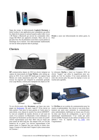 Compte-rendu de visite du CES de Las Vegas 2015 – Olivier Ezratty – Janvier 2015 - Page 286 / 304
Signe des temps, la télécommande Logitech Harmony a
laissé la place à une application pour smartphone qui pilote
les objets de la maison et surtout la partie audio/vidéo via un
« IR blaster » Bluetooth qui envoie les commandes infra-
rouges RC5/RC6 aux appareils existants. Mais cela ne va
pas plus loin. Pas de prétention à tout faire et pour piloter la
domotique de la maison. Une télécommande traditionnelle
est tout de même proposée dans le package.
Pronto a aussi une télécommande du même genre, la
Peel.
Claviers
HP commercialise depuis mi 2014 un clavier intégrant un
capteur de mouvements de Leap Motion, cette startup ap-
parue en 2012. Il est vendu $99 tandis que le capteur Leap
Motion est vendu séparément pour $75. Après, il reste à
trouver les logiciels qui intègrent la commande gestuelle
avec Leap Motion, comme pour manipuler des objets en 3D.
Le taïwanais Darfon a lancé au Computex 2014 un
clavier “maglev” qui utlise le magnétisme pour sus-
pendre en l’air les touches. C’est censé permettre de
créer des claviers plus fins pour les laptops et avec un
toucher plus agréable.
Vu un clavier-souris chez Keymouse, qui lance une cam-
pagne sur Kickstarter. De quoi s’agit-il ? D’un clavier en
deux parties, l’une pour la main gauche et l’autre pour la
main droite, avec chacun la moitié d’un clavier QWERTY.
Le tout est complété de touches diverses et sert aussi de
souris. Il se connecte via Bluetooth à votre ordinateur. Le
descriptif sur Kickstarter est bien fait avec toutes les justifi-
cations ergonomiques qu’il faut. Mais cela ne risque pas
pour autant de faire long feu. Sur chaque CES, on voit des
tentatives de ce genre. Les claviers ergonomiques n’ont
jamais réussi à s’imposer face aux claviers et souris clas-
siques. Comme si la main était l’organe le plus conservateur
de l’homme !
Le Ubi-Duo est un système de communication pour les
sourds et malentendants. Son clavier et son écran fonc-
tionnent par paire pour permettre la communication
entre malentendants, établissant un réseau sans fil entre
les deux sans besoin de configuration, ce qui le rend
opérationnel immédiatement. C’est vendu par paire
environ $2000. Pourquoi ne pas utiliser un laptop ou une
tablette ? Voir la réponse dans la vidéo avec
l’argumentaire.
 