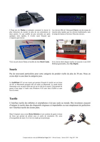 Compte-rendu de visite du CES de Las Vegas 2015 – Olivier Ezratty – Janvier 2015 - Page 287 / 304
L’Ergo pro de Matias se présente comment le clavier le
plus silencieux du monde en plus de son articulation en
deux parties. Ce qui semble un peu survendu car après
quelques tests rapides, il s’avère aussi bruyant que
n’importe quel clavier.
Les claviers RK de l’allemand Cherry ont des temps de
réaction plus rapides que les claviers traditionnels, sans
le temps de latence d’environ 10ms des claviers.
Voici un joli clavier flashy et lavable de chez Rock Candy. Et le clavier dont chaque touche est associée à une LED
RGB programmable, chez Sky Digital.
Souris
Pas de nouveauté particulière pour cette catégorie de produit vieille de plus de 30 ans. Nous en
avons déjà vu une dans la catégorie jeux.
La SwiftPoint GT est une souris qui permet d’émuler le tactile sur un écran
sur PC et Macintosh auxquels elle est reliée en Bluetooth. Le mode tactile
fonctionne avec un petit stylet qui est sur le côté de la souris. Cela permet de
passer d’une page à l’autre sous Windows 8/10 sans faire d’effort et sans
lever la main.
Tactile
L’interface tactile des tablettes et smartphones n’est pas seule au monde. Des inventeurs essayent
d’intégrer le tactile dans des dispositifs originaux et improbables ou tout simplement de perfection-
ner l’interface tactile des écrans plats.
Dans l’original, nous avons Dexta Robotics et son système de gants à retour
de force qui permet de piloter jeux et outils de simulation 3D, sorte
d’exosquelette de main. Ce n’est à ce stade qu’un prototype.
 