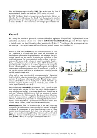 Compte-rendu de visite du CES de Las Vegas 2015 – Olivier Ezratty – Janvier 2015 - Page 288 / 304
Côté améliorations des écrans plats, R&D Core a développé des films de
gestion du tactile ultrafins pour les écrans OLED souples (ci-contre).
En 2014, Corning et Atmel ont conçu une nouvelle génération d’écrans tac-
tiles ultra-fins et solides comme il se doit. Il s’agit d’un partenariat aux alures
plus commerciales que technologiques qui assemble la technologie de capteur
Xsense d’Atmel et un verre Gorilla Glass de Corning d’épaisseur de 0,4 mm.
Gestuel
Le champ des interfaces gestuelles donne toujours lieu à pas mal d’inventivité. Le phénomène avait
démarré il y a plus de six ans avec l’arrivée de SoftKinetic et PrimeSense, qui sont devenus depuis
« mainstream » par leur intégration dans les consoles de jeu. Et PrimeSense a été acquis par Apple,
sachant que cela n’a pas encore débouché sur un produit ou une fonction chez eux.
Lancée en 2014, Intel RealSense est une solution concurrente de celle
de LeapMotion et de PrimeSense pour capter les mouvements de
l’utilisateur et lui permettre de télécommander son ordinateur. La tech-
nologie s’appuie sur une caméra à détection de profondeur et d’un
double microphone. Ces composants sont vendus par Intel et se retrou-
vent dans des laptops ou des webcam du marché comme chez Creative-
Labs, Acer, HP, Lenovo, Toshiba, NEC, Fujitsu et Dell. La technologie
permet de prendre des photos et de modifier la profondeur de champs en
floutant certaines parties. C’est adapté aux photos prises avec de petits
capteurs pour qui tous les plans de la prise de vue sont nets, ce qui est le
cas avec les capteurs vidéo/photo de RealSense.Intel fournit par ailleurs
un SDK pour développer avec.
Alors, Intel, un grand innovateur de la commande gestuelle ? Il a surtout
joué le rôle d’un intégrateur en aggrégeant notamment la technologie de
captation de profondeur infrarouge d’Invision Biometrics qui est voi-
sine de celle de Prime Sense et d’un logiciel de Omek Interactive qui
reconnait les gestes à partir d’image de caméra 3D, deux sociétés ac-
quises respectivement en 2011 et 2013.
La startup anglaise UltraHaptics présentait sur Eureka Park une techno-
logie haptique assez spéciale. Il s’agit d’une matrice d’émetteurs à ultra-
sons qui génère un feedback en envoyant des ultrasons focalisés sur la
main de l’utilisateur. Celui-ci ressent ainsi une sensation de toucher
synchronisée avec les objets manipulés. La démonstration utilisait un
capteur de mouvement de LeapMotion. Vue la taille de la matrice à
ultrasons, il ne leur sera pas évident d’en faire un périphérique « mains-
tream » comme LeapMotion a pu l’être en étant intégré d’emblée dans
certains laptops chez HP, ou son équivalent RealSense de Intel.
LeapMotion en est sinon à la seconde version de son SDK, qui permet
de contrôler de manière encore plus précise les logiciels avec la capacité
de détecter le comportement la main et de piloter des objets en 3D de
manière assez impressionnante. Ceci étant, cette technologie qui avait
fureur lors de son lancement en 2012. Pour mémoire, cette société a levé
$44m pour financer son développement. A noter que l’un de ses concur-
rents, Nimble Sense, a été acquis par Oculus en décembre 2014.
 