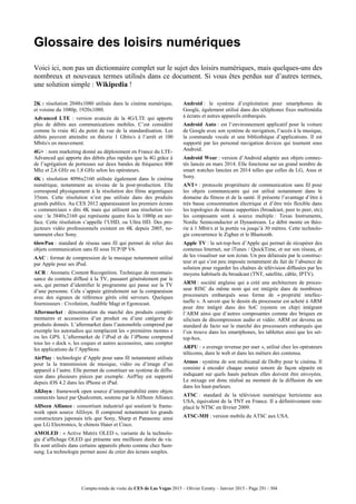 Compte-rendu de visite du CES de Las Vegas 2015 – Olivier Ezratty – Janvier 2015 - Page 291 / 304
Glossaire des loisirs numériques
Voici ici, non pas un dictionnaire complet sur le sujet des loisirs numériques, mais quelques-uns des
nombreux et nouveaux termes utilisés dans ce document. Si vous êtes perdus sur d’autres termes,
une solution simple : Wikipedia !
2K : résolution 2048x1080 utilisée dans le cinéma numérique,
et voisine du 1080p, 1920x1080.
Advanced LTE : version avancée de la 4G/LTE qui apporte
plus de débits aux communications mobiles. C’est considéré
comme la vraie 4G du point de vue de la standardisation. Les
débits peuvent atteindre en théorie 1 Gbits/s à l’arrêt et 100
Mbits/s en mouvement.
4G+ : nom marketing donné au déploiement en France du LTE-
Advanced qui apporte des débits plus rapides que la 4G grâce à
de l’agrégation de porteuses sur deux bandes de fréquence 800
Mhz et 2,6 GHz ou 1,8 GHz selon les opérateurs.
4K : résolution 4096x2160 utilisée également dans le cinéma
numérique, notamment au niveau de la post-production. Elle
correspond physiquement à la résolution des films argentiques
35mm. Cette résolution n’est pas utilisée dans des produits
grands publics. Au CES 2012 apparaissaient les premiers écrans
« commerciaux » dits 4K mais qui utilisent une résolution voi-
sine : le 3840x2160 qui représente quatre fois le 1080p en sur-
face. Cette résolution s’appelle l’UHD, ou Ultra HD. Des pro-
jecteurs vidéo professionnels existent en 4K depuis 2005, no-
tamment chez Sony.
6lowPan : standard de réseau sans fil qui permet de relier des
objets communication sans fil sous TCP/IP V6.
AAC : format de compression de la musique notamment utilisé
par Apple pour ses iPod.
ACR : Atomatic Content Recognition. Technique de reconnais-
sance du contenu diffusé à la TV, passanrt généralement par le
son, qui permet d’identifier le programme qui passe sur la TV
d’une personne. Cela s’appuie gééralement sur la comparaison
avec des signaux de référence gérés côté serveurs. Quelques
fournisseurs : Civolution, Audible Magi et Egonocast.
Aftermarket : dénomination du marché des produits complé-
mentaires et accessoires d’un produit ou d’une catégorie de
produits donnés. L’aftermarket dans l’automobile comprend par
exemple les autoradios qui remplacent les « premières montes »
ou les GPS. L’aftermarket de l’iPod et de l’iPhone comprend
tous les « dock », les coques et autres accessoires, sans compter
les applications de l’AppStore.
AirPlay : technologie d’Apple pour sans fil notamment utilisée
pour la la transmission de musique, vidéo ou d’image d’un
appareil à l’autre. Elle permet de constituer un système de diffu-
sion dans plusieurs pièces par exemple. AirPlay est supporté
depuis iOS 4.2 dans les iPhone et iPad.
AllJoyn : framework open source d’interopérabilité entre objets
connectés lancé par Qualcomm, soutenu par la AllSeen Alliance.
AllSeen Alliance : consortium industriel qui soutient le frame-
work open source AllJoyn. Il comprend notamment les grands
constructeurs japonais tels que Sony, Sharp et Panasonic ainsi
que LG Electronics, le chinois Haier et Cisco.
AMOLED : « Active Matrix OLED », variante de la technolo-
gie d’affichage OLED qui présente une meilleure durée de vie.
Ils sont utilisés dans certains appareils photo comme chez Sam-
sung. La technologie permet aussi de créer des écrans souples.
Android : le système d’exploitation pour smartphones de
Google, également utilisé dans des téléphones fixes multimédia
à écrans et autres appareils embarqués.
Android Auto : est l’environnement applicatif pour la voiture
de Google avec son système de navigation, l’accès à la musique,
la commande vocale et une bibliothèque d’applications. Il est
supporté par les personal navigation devices qui tournent sous
Android.
Android Wear : version d’Android adaptée aux objets connec-
tés lancée en mars 2014. Elle fonctione sur un grand nombre de
smart watches lancées en 2014 telles que celles de LG, Asus et
Sony.
ANT+ : protocole propriétaire de communication sans fil pour
les objets communicants qui est utilisé notamment dans le
domaine du fitness et de la santé. Il présente l’avantage d’être à
très basse consommation électrique et d’être très flexible dans
les topologies de réseau supportées (broadcast, peer to peer, etc).
les composants sont à source multiple : Texas Instruments,
Nordic Semiconductor et Dynastream. Le débit monte en théo-
rie à 1 Mbit/s et la portée va jusqu’à 30 mètres. Cette technolo-
gie concurrence le Zigbee et le Bluetooth.
Apple TV : la set-top-box d’Apple qui permet de récupérer des
contenus Internet, sur iTunes / QuickTime, et sur son réseau, et
de les visualiser sur son écran. Un peu délaissée par le construc-
teur et qui s’est peu imposée notamment du fait de l’absence de
solution pour regarder les chaînes de télévision diffusées par les
moyens habituels du broadcast (TNT, satellite, câble, IPTV).
ARM : société anglaise qui a créé une architecture de proces-
seur RISC du même nom qui est intégrée dans de nombreux
processeurs embarqués sous forme de « propriété intellec-
tuelle ». A savoir que le dessin du processeur est acheté à ARM
pour être intégré dans des SoC (system on chip) intégrant
l’ARM ainsi que d’autres composantes comme des briques en
silicium de décompression audio et vidéo. ARM est devenu un
standard de facto sur le marché des processeurs embarqués que
l’on trouve dans les smartphones, les tablettes ainsi que les set-
top-box.
ARPU : « average revenue per user », utilisé chez les opérateurs
télécoms, dans le web et dans les métiers des contenus.
Atmos : système de son multicanal de Dolby pour le cinéma. Il
consiste à encoder chaque source sonore de façon séparée en
indiquant sur quels hauts parleurs elles doivent être envoyées.
Le mixage est donc réalisé au moment de la diffusion du son
dans les haut-parleurs.
ATSC : standard de la télévision numérique hertzienne aux
USA, équivalent de la TNT en France. Il a définitivement rem-
placé le NTSC en février 2009.
ATSC-MH : version mobile du ATSC aux USA.
 