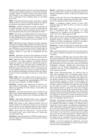 Compte-rendu de visite du CES de Las Vegas 2015 – Olivier Ezratty – Janvier 2015 - Page 295 / 304
HbbTV : standard logiciel de télévision connectée proposée par
des industriels et médias européens, et suivis par les industriels
asiatiques. Définit la manière d’associer des contenus télévi-
suels broadcast et des contenus provenant d’Internet. Est dé-
ployé en Allemagne, France, Tchéquie, Russie et a été adopté
par la Chine.
HDCP : dispositif de protection contre la copie dans le câblage
HDMI qui relie les sources à l’affichage. Il génère un temps de
commutation un peu gênant lorsque l’on change de source.
HD-Radio : standard de diffusion de la radio en numérique sur
les ondes hertziennes aux USA. Il est pris en charge dans de
nombreux autoradios, Personal Navigation Devices ainsi que
dans l’équipement audio de la maison, notamment les HTiB.
HDMI : type de prise et câblage permettant de relier diverses
sources vidéo haute définition entre elles, et jusqu’à l’affichage.
Un câble HDMI permet de « transporter » à la fois le son et la
vidéo numérique. Il existe plusieurs versions du HDMI : du 1.0
au 1.4A.
HDR : High Dynamic Range, technique de la photo numérique
permettant de combiner plusieurs photos d’une même prise avec
une captation de lumière différente (par ouverture ou temps de
pose différents), pour mieux faire ressortir les détails dans les
basses et hautes lumières. De plus en plus courante dans les
appareils compacts et aussi dans les smartphones tels que
l’iPhone.
HD-SDI : spécification de liaison haute définition par liaison
série. Est utilisée dans certaines caméras vidéo professionnelles.
HFR : High-Frame Rate, se dit des vidéos qui sont tournées et
ou affichées à un rythme supérieur aux habituels 24/25/30
images par secondes. Ils génèrent un réalisme plus grand des
vidéos présentées. Cela a été utilisé pour la première fois au
cinéma avec The Hobbit de Peter Jackson sorti fin 2012. Le
HFR était coupé à de la 4K et à de la 3D. La conséquence était
un film tellement réaliste qu’il pouvait en donner la nausée et
que les défauts du maquillage et des décors étaient trop visibles.
Il reste à inventer le maquillage et les décors en « haute résolu-
tion ».
HiRes Audio : décrit les systèmes audio qui gèrent le son en
« haute résolution », c’est-à-dire avec une qualité supérieure à
celle du CD. Ils supportent des échantillonnages de 2 à 8 fois
plus précis que le CD audio : de 96KHz à 386KHz.
HomePlug : standard le plus courant pour les réseaux à cou-
rants porteurs. Le HomePlug 1.0 supporte les bas et moyens
débita et le HomePlug AV étant fait pour le haut débit, avec
jusqu’à 189 Mbit/s.
HomePNA : équivalent du précédent, pour le transport IP sur
câble coaxial et ligne téléphonique domestique. Va jusqu’à 200
Mbit/s. Utilisé par les FAI aux USA. Concurrent de MoÇA sur
le câble.
HSPDA : High Speed Downlink Packet Access, technologie
3,5G atteignant des débits allant jusqu’à 1,8 voire 3,6 Mbit/s.
HTiB : Home Theater in a Box, catégorie de produit “tout en un”
qui gère l’audio et la vidéo pour la maison avec un lecteur de
DVD ou Blu-ray. Ils sont maintenant de plus en plus connectés
pour accéder aux services en ligne de streaming audio et vidéo.
HTPC : Home Theater PC, format de PC – souvent des Win-
dows Media Center - pour le home theater qui s’intègre dans
une chaîne audio-vidéo.
HybridCast : équivalent japonais de l’HbbTV européen pour la
télévision hybride associant programmes broadcast et contenus
provenant d’Internet.
iBeacon : spécification de beacons d’Apple qui fonctionnent
avec les mobiles iOS et Android. Cette spécification précise les
éléments d’information envoyés en BLE par les Beacons pour
s’idendifier.
IFTTT : If That Then That, nom d’une application de gestion
de workflow d’objets connectés qui fonctionne dans le cloud,
issue d’une startup de la Silicon Valley du même nom.
iPhone : le smartphone d’Apple, annoncé en janvier 2007,
disponible depuis juin 2007. En 2012, il en était à sa sixième
génération, le 5.
iPod Touch : équivalent de l’iPhone, mais sans la 3G, mais
avec la connectivité Wifi. Très populaire. Les ventes
d’applications sur l’AppStore ont été supérieures sur l’iPod
Touch vis-à-vis de l’iPhone jusqu’à fin 2009.
IPTV : télévision sur IP, ou télévision passant par Internet. Plus
précisément, se dit des solutions de télévision proposées par les
opérateurs télécom et utilisant une set-top-box connectée à
l’ADSL ou à la fibre. Par opposition, la Web TV est la télévi-
sion que l’on peut recevoir sur son navigateur Internet.
KickStarter : système de financement de startups dans le maté-
riel qui s’appuie sur du crowdfunding lié à de la précommande
de produits.
LBS : Location Based Services, se dit de tous les services Inter-
net, mobiles et logiciels qui reposent sur la géolocalisation de
l’utilisateur.
LCD : technologie d’affichage pour écran plat utilisée égale-
ment dans les projecteurs vidéo. Elle est basée sur des cristaux
liquides qui laissent passer plus ou moins de lumière d’un rétro-
éclairage à tubes de néons ou en LED. C’est la technologie la
plus courante pour les TV à écrans plat et pour les écrans plats
d’ordinateurs. Avantages : légèreté, prix. Inconvénients, qui
s’estompent avec les progrès technologiques : le rendu des
contrastes et des noirs. Le rétro éclairage des LCD se fait par
CCFL (néons) ou pas LED.
LED : diodes électroluminescentes. Se retrouvent dans au
moins deux technologies clés : les éclairages à basse consom-
mation, et le rétroéclairage des écrans plats LCD. Dans ce der-
nier cas, les LED peuvent être construites sur des plaques pla-
cées derrière la plaque des cristaux liquides (backlight) ou sur
des tubes placés à gauche et à droite de l’écran (edge). Une
variante du LED backlighting consiste à varier l’éclairage des
LED pour améliorer le contraste des images ainsi que le rendu
des noirs. Dans ces écrans, il y a plusieurs centaines de LED
plates réparties derrière la surface de l’écran dont l’éclairage
varie en fonction du niveau de gris moyen de l’image. Comme
une LED éclaire de manière diffuse autour d’elle, un processeur
numérique calcule pour chaque pixel LCD le niveau d’ouverture
à lui apporter en fonction de la courbe d’éclairage des LED.
Bref, le résultat est un fort contraste entre les noirs et les blancs,
mais c’est compliqué à mettre en œuvre.
LiveView : fonctionnalité maintenant courante dans les appa-
reils réflex permettant de voir à l’écran l’image qui va être prise
par l’appareil. Elle facilite le cadrage et se substitue ainsi à
l’usage de l’oculaire optique. Les générations précédentes de
réflex n’affichaient l’image qu’après la prise de la photo. C’était
lié au fait qu’en temps normal, le capteur est caché par un ri-
deau noir et par le miroir qui est abaissé pour envoyer l’image
vers l’oculaire. Avec le LiveView, le miroir est levé et le rideau
ouvert pour que la lumière provenant de l’objectif éclaire en
permanence le capteur. Le défi technique consiste à fabriquer
des capteurs qui ne consomment pas trop de courant ni ne
s’usent trop. En mode LiveView, l’oculaire n’est plus utilisable.
Lossless : se dit d’une technique de compression, souvent du
son, qui n’enlève pas d’information et conserve intacte la quali-
té du son lors de sa décompression.
 