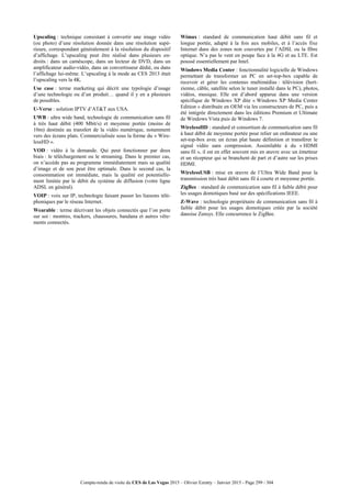 Compte-rendu de visite du CES de Las Vegas 2015 – Olivier Ezratty – Janvier 2015 - Page 299 / 304
Upscaling : technique consistant à convertir une image vidéo
(ou photo) d’une résolution donnée dans une résolution supé-
rieure, correspondant généralement à la résolution du dispositif
d’affichage. L’upscaling peut être réalisé dans plusieurs en-
droits : dans un caméscope, dans un lecteur de DVD, dans un
amplificateur audio-vidéo, dans un convertisseur dédié, ou dans
l’affichage lui-même. L’upscaling à la mode au CES 2013 était
l’upscaling vers la 4K.
Use case : terme marketing qui décrit une typologie d’usage
d’une technologie ou d’un produit… quand il y en a plusieurs
de possibles.
U-Verse : solution IPTV d’AT&T aux USA.
UWB : ultra wide band, technologie de communication sans fil
à très haut débit (400 Mbit/s) et moyenne portée (moins de
10m) destinée au transfert de la vidéo numérique, notamment
vers des écrans plats. Commercialisée sous la forme du « Wire-
lessHD ».
VOD : vidéo à la demande. Qui peut fonctionner par deux
biais : le téléchargement ou le streaming. Dans le premier cas,
on n’accède pas au programme immédiatement mais sa qualité
d’image et de son peut être optimale. Dans le second cas, la
consommation est immédiate, mais la qualité est potentielle-
ment limitée par le débit du système de diffusion (votre ligne
ADSL en général).
VOIP : voix sur IP, technologie faisant passer les liaisons télé-
phoniques par le réseau Internet.
Wearable : terme décrivant les objets connectés que l’on porte
sur soi : montres, trackers, chaussures, bandana et autres vête-
ments connectés.
Wimax : standard de communication haut débit sans fil et
longue portée, adapté à la fois aux mobiles, et à l’accès fixe
Internet dans des zones non couvertes par l’ADSL ou la fibre
optique. N’a pas le vent en poupe face à la 4G et au LTE. Est
poussé essentiellement par Intel.
Windows Media Center : fonctionnalité logicielle de Windows
permettant de transformer un PC en set-top-box capable de
recevoir et gérer les contenus multimédias : télévision (hert-
zienne, câble, satellite selon le tuner installé dans le PC), photos,
vidéos, musique. Elle est d’abord apparue dans une version
spécifique de Windows XP dite « Windows XP Media Center
Edition » distribuée en OEM via les constructeurs de PC, puis a
été intégrée directement dans les éditions Premium et Ultimate
de Windows Vista puis de Windows 7.
WirelessHD : standard et consortium de communication sans fil
à haut débit de moyenne portée pour relier un ordinateur ou une
set-top-box avec un écran plat haute définition et transférer le
signal vidéo sans compression. Assimilable à du « HDMI
sans fil », il est en effet souvent mis en œuvre avec un émetteur
et un récepteur qui se branchent de part et d’autre sur les prises
HDMI.
WirelessUSB : mise en œuvre de l’Ultra Wide Band pour la
transmission très haut débit sans fil à courte et moyenne portée.
ZigBee : standard de communication sans fil à faible débit pour
les usages domotiques basé sur des spécifications IEEE.
Z-Wave : technologie propriétaire de communication sans fil à
faible débit pour les usages domotiques créée par la société
danoise Zensys. Elle concurrence le ZigBee.
 