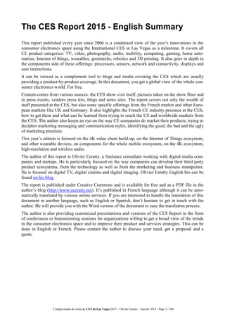 Compte-rendu de visite du CES de Las Vegas 2015 – Olivier Ezratty – Janvier 2015 - Page 3 / 304
The CES Report 2015 - English Summary
This report published every year since 2006 is a condensed view of the year’s innovations in the
consumer electronics space using the International CES in Las Vegas as a milestone. It covers all
CE product categories: TV, video, photography, audio, mobility, computing, gaming, home auto-
mation, Internet of things, wearables, greentechs, robotics and 3D printing. It also goes in depth in
the components side of these offerings: processors, sensors, network and connectivity, displays and
user interactions.
It can be viewed as a complement tool to blogs and media covering the CES which are usually
providing a product-by-product coverage. In this document, you get a global view of the whole con-
sumer electronics world. For free.
Content comes from various sources: the CES show visit itself, pictures taken on the show floor and
in press events, vendors press kits, blogs and news sites. The report covers not only the wealth of
stuff presented at the CES, but also some specific offerings from the French market and other Euro-
pean markets like UK and Germany. It also highlights the French CE industry presence at the CES,
how to get there and what can be learned from trying to reach the US and worldwide markets from
the CES. The author also keeps an eye on the way CE companies do market their products, trying to
decipher marketing messaging and communication styles, identifying the good, the bad and the ugly
of marketing practices.
This year’s edition is focused on the 4K value chain build-up, on the Internet of Things ecosystem,
and other wearable devices, on components for the whole mobile ecosystem, on the 4K ecosystem,
high-resolution and wireless audio.
The author of this report is Olivier Ezratty, a freelance consultant working with digital media com-
panies and startups. He is particularly focused on the way companies can develop their third party
product ecosystems, from the technology as well as from the marketing and business standpoints.
He is focused on digital TV, digital cinema and digital imaging. Olivier Ezratty English bio can be
found on his blog.
The report is published under Creative Commons and is available for free and as a PDF file in the
author’s blog (http://www.oezratty.net). It’s published in French language although it can be auto-
matically translated by various online services. If you are interested to handle the translation of this
document in another language, such as English or Spanish, don’t hesitate to get in touch with the
author. He will provide you with the Word version of the document to ease the translation process.
The author is also providing customized presentations and versions of the CES Report in the form
of conferences or brainstorming sessions for organizations willing to get a broad view of the trends
in the consumer electronics space and to improve their product and services strategies. This can be
done in English or French. Please contact the author to discuss your need, get a proposal and a
quote.
 