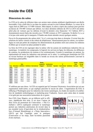 Compte-rendu de visite du CES de Las Vegas 2015 – Olivier Ezratty – Janvier 2015 - Page 30 / 304
Inside the CES
Dimensions du salon
Le CES est le salon de référence dans son secteur mais certains prédisent régulièrement son déclin
inexorable. Cela a failli être le cas dans les années suivant la crise Lehman Brothers. Le creux de la
vague était en 2009 avec 113 000 visiteurs. Mais depuis, le salon a repris des couleurs pour graviter
au-dessus de 150 000 visiteurs par édition. Les deux dernières éditions de 2013 et 2014 ont même
attiré plus de visiteurs que les éditions d’avant la dernière crise financière ! Et l’édition 2015 a
étonnamment encore battu des records avec 170 000 visiteurs et 3873 exposants. Si déclin il y a, ce
n’est pas cette année qui le marquera. Il faudra sans doute attendre encore quelques années.
Est-ce la fin programmée des salons réels ? Je n’y crois pas trop dans ce domaine. Il existe bien des
solutions de salons virtuels et des robots de téléprésence. Heureusement pour les salons, ces techno-
logies ne sont pas prêtes de remplacer les démonstrations de produits réels tout comme les relations
d’affaire qui se nouent sur place pendant le salon.
La force du CES est de regrouper dans la même ville les acteurs de nombreuses industries liés au
numérique : le matériel, les composants, le logiciel, les services en ligne, les télécoms, les diffuseurs
de contenu, les producteurs de contenu et les communicants. Comme le numérique est partout, les
représentants de toutes les industries sont présents sur le salon. Le melting-pot numérique du CES
au niveau business est inégalable dans le monde au niveau des salons professionnels couvrant le
numérique grand public.
N’oublions pas une chose : le CES est organisé par la Consumer Electronics Association qui est une
organisation multi-cartes, ce qui explique peut-être le succès du salon : l’organisation du CES, le
lobbying à Washington pour les industries des loisirs numériques, les études de marché et la défini-
tion de standards technologiques et marketing pour l’industrie. Aucun autre salon dans le monde
n’est géré par une association tentaculaire de ce genre.
Son CEO, Gary Shapiro, est un lobbyist actif et effi-
cace, républicain bon teint. Il est aussi l’auteur de
deux livres de promotion de l’innovation : « The Co-
meback » (2011) expliquant comment le numérique
permet aux industries américaines de revenir dans le
jeu mondial (sorte d’équivalent de la réindustrialisa-
tion d’Arnaud Montebourg) et « Ninja Innovation »
(2013) qui fait l’analogie entre le pratiques
d’innovation et les ninja, étant lui-même passionné
d’arts martiaux.
Year Attendees
Non
exhibitors Exhibitors International
Media,
analysts &
bloggers
Conferences
attendees Speakers
%
international Exhibitors
Eureka
Park
Startups
Surface
(m sqr
feet)
2006 153000 0,0% 1,67
2007 143695 82509 49975 27020 7386 3482 343 18,8%
2008 141150 75491 49572 28056 6890 8817 380 19,9% 1,86
2009 113085 65726 38318 22359 6547 1997 497 19,8% 2700
2010 126641 76569 40418 24364 7286 1945 423 19,2% 2500
2011 149729 89776 48776 31677 7581 2877 529 21,2% 2700
2012 156153 93652 51236 35734 7051 3613 601 22,9% 3100 103 1,86
2013 152759 90172 51154 36206 6369 4209 855 23,7% 3250 154 1,92
2014 160498 97043 52326 40828 6575 3987 25,4% 3673 256 2,06
2015 170000 45000 26,5% 3873 375 2,20
 