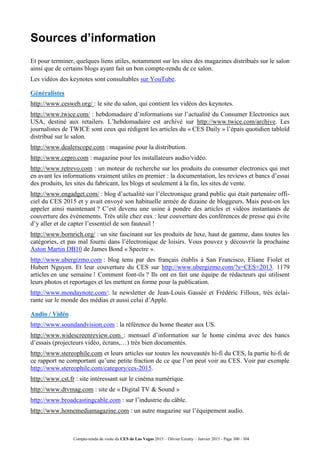 Compte-rendu de visite du CES de Las Vegas 2015 – Olivier Ezratty – Janvier 2015 - Page 300 / 304
Sources d’information
Et pour terminer, quelques liens utiles, notamment sur les sites des magazines distribués sur le salon
ainsi que de certains blogs ayant fait un bon compte-rendu de ce salon.
Les vidéos des keynotes sont consultables sur YouTube.
Généralistes
http://www.cesweb.org/ : le site du salon, qui contient les vidéos des keynotes.
http://www.twice.com/ : hebdomadaire d’informations sur l’actualité du Consumer Electronics aux
USA, destiné aux retailers. L’hebdomadaire est archivé sur http://www.twice.com/archive. Les
journalistes de TWICE sont ceux qui rédigent les articles du « CES Daily » l’épais quotidien tabloïd
distribué sur le salon.
http://www.dealerscope.com : magasine pour la distribution.
http://www.cepro.com : magazine pour les installateurs audio/vidéo.
http://www.retrevo.com : un moteur de recherche sur les produits du consumer electronics qui met
en avant les informations vraiment utiles en premier : la documentation, les reviews et bancs d’essai
des produits, les sites du fabricant, les blogs et seulement à la fin, les sites de vente.
http://www.engadget.com/ : blog d’actualité sur l’électronique grand public qui était partenaire offi-
ciel du CES 2015 et y avait envoyé son habituelle armée de dizaine de bloggeurs. Mais peut-on les
appeler ainsi maintenant ? C’est devenu une usine à pondre des articles et vidéos instantanés de
couverture des événements. Très utile chez eux : leur couverture des conférences de presse qui évite
d’y aller et de capter l’essentiel de son fauteuil !
http://www.bornrich.org/ : un site fascinant sur les produits de luxe, haut de gamme, dans toutes les
catégories, et pas mal fourni dans l’électronique de loisirs. Vous pouvez y découvrir la prochaine
Aston Martin DB10 de James Bond « Spectre ».
http://www.ubergizmo.com : blog tenu par des français établis à San Francisco, Eliane Fiolet et
Hubert Nguyen. Et leur couverture du CES sur http://www.ubergizmo.com/?s=CES+2013. 1179
articles en une semaine ! Comment font-ils ? Ils ont en fait une équipe de rédacteurs qui utilisent
leurs photos et reportages et les mettent en forme pour la publication.
http://www.mondaynote.com/: la newsletter de Jean-Louis Gassée et Frédéric Filloux, très éclai-
rante sur le monde des médias et aussi celui d’Apple.
Audio / Vidéo
http://www.soundandvision.com : la référence du home theater aux US.
http://www.widescreenreview.com : mensuel d’information sur le home cinéma avec des bancs
d’essais (projecteurs vidéo, écrans,…) très bien documentés.
http://www.stereophile.com et leurs articles sur toutes les nouveautés hi-fi du CES, la partie hi-fi de
ce rapport ne comportant qu’une petite fraction de ce que l’on peut voir au CES. Voir par exemple
http://www.stereophile.com/category/ces-2015.
http://www.cst.fr : site intéressant sur le cinéma numérique.
http://www.dtvmag.com : site de « Digital TV & Sound »
http://www.broadcastingcable.com : sur l’industrie du câble.
http://www.homemediamagazine.com : un autre magazine sur l’équipement audio.
 