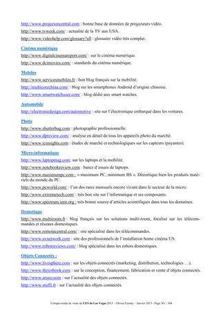 Compte-rendu de visite du CES de Las Vegas 2015 – Olivier Ezratty – Janvier 2015 - Page 301 / 304
http://www.projectorcentral.com : bonne base de données de projecteurs vidéo.
http://www.tvweek.com/ : actualité de la TV aux USA.
http://www.videohelp.com/glossary?all : glossaire vidéo très complet.
Cinéma numérique
http://www.digitalcinemareport.com/ : sur le cinéma numérique.
http://www.dcimovies.com/ : standards du cinéma numérique.
Mobiles
http://www.servicesmobiles.fr : bon blog français sur la mobilité.
http://multicorechina.com/ : blog sur les smartphones Android d’origine chinoise.
http://www.smartwatchuser.com/ : blog dédié aux smart watches.
Automobile
http://electronicdesign.com/automotive : site sur l’électronique embarqué dans les voitures.
Photo
http://www.shutterbug.com : photographie professionnelle.
http://www.dpreview.com/ : analyse en détail de tous les appareils photo du marché.
http://www.icinsights.com : études de marché et technologiques sur les capteurs (payantes).
Micro-informatique
http://www.laptopmag.com: sur les laptops et la mobilité.
http://www.notebookreview.com : bancs d’essais de laptops.
http://www.maximumpc.com : « maximum PC, minimum BS ». Décortique bien les produits maté-
riels du monde du PC.
http://www.pcworld.com/ : l’un des rares mensuels encore vivant dans le secteur de la micro.
http://www.extremetech.com/ : très bon site sur l’informatique et ses composants.
http://www.spectrum.ieee.org : très bonne source d’articles scientifiques dans tous les domaines.
Domotique
http://www.multiroom.fr : blog français sur les solutions multi-room, focalisé sur les télécom-
mandes et réseaux domestiques.
http://www.remotecentral.com/ : site spécialisé dans les télécommandes.
http://www.avnetwork.com : site des professionnels de l’installation home cinéma US.
http://www.robotreviews.com/ : blog spécialisé dans les robots domestiques.
Objets Connectés :
http://www.livosphere.com : sur les objets connectés (marketing, distribution, technologies …).
http://www.theiotbook.com : sur la conception, financement, fabrication et vente d’objets connectés.
http://www.aruco.com : sur l’actualité des objets connectés.
http://www.stuffi.fr : sur l’actualité des objets connectés.
 