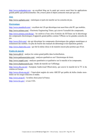 Compte-rendu de visite du CES de Las Vegas 2015 – Olivier Ezratty – Janvier 2015 - Page 302 / 304
http://www.medgadget.com : un excellent blog sur la santé qui couvre aussi bien les applications
grands public que professionnelles. On y trouve plein d’objets connectés mais par que cela.
Jeux
http://www.vgchartz.com/ : statistiques et parts de marché sur les consoles de jeu.
Electronique
http://www.anandtech.com/ : excellent site US qui décortique tout aussi bien côté PC que mobiles.
http://www.eetimes.com/ : Electronic Engineering Times, qui couvre l’actualité des composants.
http://www.eetimes.com/design : les archives d’une série d’articles du EETimes sur le décorticage
des composants électroniques d’appareils grand publics comme l’iPhone ou les grandes consoles de
jeu.
http://www.ifixit.com/: site qui décortique les composants électroniques des gadgets numériques et
notamment des mobiles. En plus de fournir des manuels de démontage et de réparation gratuits.
http://www.chipworks.com : qui fait la même chose et de manière encore plus pointue que iFixit.
Etudes de marché
http://www.gfk.fr/ : analyse les ventes grand public dans la distribution.
http://www.parksassociates.com/ : analyses qualitatives sur l’électronique de loisir.
http://www.isuppli.com/ : analyses quantitative et qualitative sur le marché et les composants.
http://www.displaysearch.com : études de marché sur l’affichage.
http://www.obs.coe.int/ : European Audiovisual Observatory, qui couvre le marché de la TV et du
cinéma en Europe.
http://www.ofcom.org.uk/ : l’équivalent anglais de notre ARCEP qui publie de belles études mon-
diales sur les usages télécoms et média.
http://www.arcep.fr/ : la même chose pour la France.
http://www.fcc.gov/ : et aux USA.
 