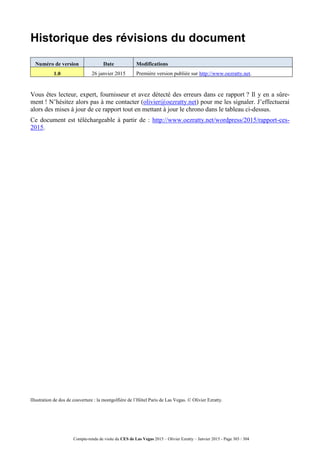 Compte-rendu de visite du CES de Las Vegas 2015 – Olivier Ezratty – Janvier 2015 - Page 303 / 304
Historique des révisions du document
Numéro de version Date Modifications
1.0 26 janvier 2015 Première version publiée sur http://www.oezratty.net.
Vous êtes lecteur, expert, fournisseur et avez détecté des erreurs dans ce rapport ? Il y en a sûre-
ment ! N’hésitez alors pas à me contacter (olivier@oezratty.net) pour me les signaler. J’effectuerai
alors des mises à jour de ce rapport tout en mettant à jour le chrono dans le tableau ci-dessus.
Ce document est téléchargeable à partir de : http://www.oezratty.net/wordpress/2015/rapport-ces-
2015.
lllustration de dos de couverture : la montgolfière de l’Hôtel Paris de Las Vegas. © Olivier Ezratty.
 