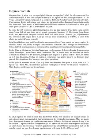 Compte-rendu de visite du CES de Las Vegas 2015 – Olivier Ezratty – Janvier 2015 - Page 33 / 304
Organiser sa visite
On peut visiter le salon avec un regard généraliste ou un regard spécialisé. Le salon comprend des
zones thématiques. Il faut tenir compte du fait qu’il est réparti sur deux zones principales : le Las
Vegas Convention Center d’une part, et le complexe de l’hôtel Venetian/Sands pour une autre part.
C’est dans ce dernier endroit que sont situées les startups du village Eureka et les produits censés
être innovants. Cette année, le Sands était particulièrement dense et avait retrouvé le lustre qu’il
avait quand j’ai visité le CES la première fois en 2006.
La visite du CES commence généralement par un tour qui peut occuper d’une demi à une journée
dans Central Hall où sont situés les très grands exposants : Samsung, LG Electronics, Sony, Pana-
sonic, Intel, Qualcomm. On passe ensuite à South Hall où se trouve… le reste : jeu, objets connec-
tés, impression 3D, un peu de hi-fi, ce qui reste de micro-informatique et le PMA, le salon de la
photo, qui maigrit d’année en année.
Puis North Hall avec une moitié sur l’équipement automobile et l’autre moitié sur les accessoires de
mobiles. Juste à côté, l’hôtel Westgate - anciennement Hilton et LVH – héberge une forte concen-
tration de PME asiatiques mais on en retrouve tout autant qui sont réparties dans les autres halls.
Enfin, il faut se déplacer au Venetian/Sands pour voir les startups de la zone Eureka, de nombreuses
zones thématiques : smart home, santé, impression 3D. On trouve aussi au Venetian les stands
d’acteurs du monde de la TV ainsi que, dans plusieurs étages de la grande tour de l’hôtel, les stands
de hi-fi haut de gamme. Ce lieu est curieux à visiter mais c’est encore ce qu’il y a de mieux pour
pouvoir faire des démos de « bon son » sans gêner les voisins.
Enfin, pour la première fois en 2015, il y avait une troisième zone pour le salon, dans le « C-
Space » de l’hôtel Aria. Il comprenait quelques stands plus ou moins ouverts et des conférences.
Mais d’autres conférences ont lieu au Sands.
La CEA organise des tours du salon dans des formats divers, dont un qui se fait en deux heures, ce
qui est assez court mais permet de balayer rapidement les principales nouveautés. Mais les quatre
jours d’ouverture du salon qui représentent exactement 33 heures de visite ne sont pas de trop si on
est curieux ! La particularité de ce rapport est qu’il s’appuie sur une visite de l’intégralité des allées
du salon et aussi des recoins de l’Internet après la visite du salon ! On fait facilement 15 à 20 km de
marche à pieds par jour, donc le salon représente une belle trotte de 60 à 80 km en tout !
LVCC:
• NorthHall : accessoires
mobiles, constructeurs
automobile,
équipement
automobile.
• Central Hall : Samsung,
LG, Sony,Panasonic,
Sharp,Toshiba,Intel,
Qualcomm,Hisense,
Haier,Dish,Canon,
Nikon,Polaroid
• SouthHall : accessoires
informatique, Creative
Labs,Parrot, Huawei,
ZTE, accessoiresdivers,
Bitcoin
• Central Plaza:
équipementierset
démonstrationsde
constructeurs
automobiles, Gibson,
NXP,Freescale
Venetian/Sands:
• Sands: grandhall aveclesstartups
(Eureka) etleszonesthématiques,e-
santé,impression3D,maison
connectée,etc.
• Venetian:conférencesetkeynotes.
• Venetian:acteursde laTV (Nagra,
WyPlay,Technicolor),de lahi-fi
• Venetianétages:hi-fi hautde gamme
etautresexposants.
ARIA:
• Standsdivers.
• Conférence.
Mandalay Bay :
• Conférencesde presse officielles.
• CES Unveiled, l'avant-veilledu
salon(médias).
Wynn/Encore :
• Dolby,Cisco,STMicroelectronics.
• Showstoppers(médias).
Mirage :
• PepcomDigital Experience
(médias).
 