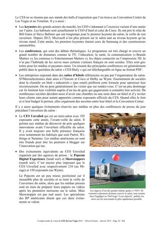 Compte-rendu de visite du CES de Las Vegas 2015 – Olivier Ezratty – Janvier 2015 - Page 34 / 304
Le CES ne se résume pas aux stands des halls d’exposition que l’on trouve au Convention Center de
Las Vegas et au Venetian. Il y a aussi :
 Les keynotes des grands acteurs du marché, les CEO s’adonnant à l’exercice variant d’une année
sur l’autre. Les habitués sont actuellement le CEO d’Intel et celui de Cisco. Ils ont pris le relai de
Bill Gates et Steve Ballmer qui ont longtemps joué le premier keynote du salon, la veille de son
ouverture. Depuis 2013, Microsoft n’est plus présent sur le salon tant au niveau keynote qu’au
niveau stand. Cette année, les premiers keynotes étaient ceux de Samsung et des constructeurs
automobiles.
 Les conférences, qui sont des débats thématiques. Le programme est très chargé et couvre un
grand nombre de domaines comme la TV, l’éducation, la santé, la communication (« Brands
Matters »), les contenus (« Entertainmant Matters »), les objets connectés ou l’impression 3D. Je
n’ai pas l’habitude de les suivre mais certains visiteurs français en sont assidus. Elles sont gra-
tuites pour les médias et payantes sinon. Un résumé des principales conférences est généralement
publié dans le quotidien du salon « CES Daily » qui est téléchargeable en ligne au format PDF.
 Les entreprises exposant dans des suites d’hôtels référencées ou pas par l’organisateur du salon.
STMicroelectronics était ainsi à l’Encore et Cisco et Dolby au Wynn. Enormément de sociétés
dont la clientèle est btob « industriels » (pas retail) préfèrent cette formule pour optimiser leur
investissement. On ne peut généralement les visiter que sur rendez-vous. C’est un peu dommage
car ils limitent leur visibilité auprès d’un tas de gens qui gagneraient à connaître leur activité. De
nombreuses sociétés décident aussi d’avoir une chambre ou une suite dans un hôtel et d’y inviter
leurs clients sans pour autant apparaitre comme exposants officiels du CES. Quand elles le font
et si leur budget le permet, elles organisent des navettes entre leur hôtel et le Convention Center.
Il y a aussi quelques événements réservés aux médias en plus des conférences de presse du jour
précédant l’ouverture du salon :
 Le CES Unveiled qui est un mini-salon avec 105
exposants cette année, l’avant-veille du salon. Il
permet aux médias de découvrir de près quelques
innovations avant l’ouverture officielle du salon.
Il y avait toujours une belle présence française
avec notamment les habitués que sont Parrot, Wi-
things et Netatmo. Les médias américains en sont
très friands pour être les premiers à blogger sur
l’innovation qui tue.
 Des événements équivalents au CES Unveiled
organisés par des agences de presse : le Pepcom
Digital Experience (lundi soir) et Showstoppers
(mardi soir). C’est encore plus imposant que le
CES Unveiled avec respectivement 210 (au Mi-
rage) et 150 exposants (au Wynn).
 Le Pepcom est un peu mieux positionné car il
rassemble plus de sociétés et se tient la veille de
l’ouverture du salon, alors que les médias pressés
sont en train de préparer leurs papiers ou vidéos
après les premières moissons sur le salon. Mais
Showstopper est pas mal aussi. Les spécialistes
des RP américains disent que ces deux événe-
ments se valent.
Les algecos d’un des grands médias geeks, C-NET. Ils
viennent à plusieurs dizaines couvrir le salon, tout comme
chez Engadget ou TheVerge ! Leur objectif : publier les
news sur les nouveautés le plus rapidement possible.
 