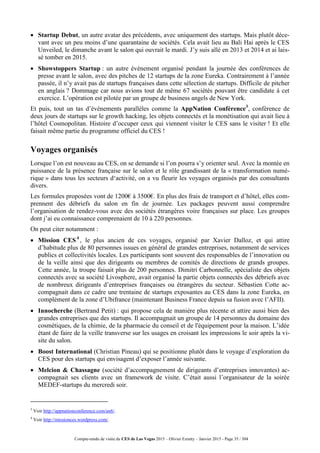 Compte-rendu de visite du CES de Las Vegas 2015 – Olivier Ezratty – Janvier 2015 - Page 35 / 304
 Startup Debut, un autre avatar des précédents, avec uniquement des startups. Mais plutôt déce-
vant avec un peu moins d’une quarantaine de sociétés. Cela avait lieu au Bali Hai après le CES
Unveiled, le dimanche avant le salon qui ouvrait le mardi. J’y suis allé en 2013 et 2014 et ai lais-
sé tomber en 2015.
 Showstoppers Startup : un autre événement organisé pendant la journée des conférences de
presse avant le salon, avec des pitches de 12 startups de la zone Eureka. Contrairement à l’année
passée, il n’y avait pas de startups françaises dans cette sélection de startups. Difficile de pitcher
en anglais ? Dommage car nous avions tout de même 67 sociétés pouvant être candidate à cet
exercice. L’opération est pilotée par un groupe de business angels de New York.
Et puis, tout un tas d’événements parallèles comme la AppNation Conférence3
, conférence de
deux jours de startups sur le growth hacking, les objets connectés et la monétisation qui avait lieu à
l’hôtel Cosmopolitan. Histoire d’occuper ceux qui viennent visiter le CES sans le visiter ! Et elle
faisait même partie du programme officiel du CES !
Voyages organisés
Lorsque l’on est nouveau au CES, on se demande si l’on pourra s’y orienter seul. Avec la montée en
puissance de la présence française sur le salon et le rôle grandissant de la « transformation numé-
rique » dans tous les secteurs d‘activité, on a vu fleurir les voyages organisés par des consultants
divers.
Les formules proposées vont de 1200€ à 3500€. En plus des frais de transport et d’hôtel, elles com-
prennent des débriefs du salon en fin de journée. Les packages peuvent aussi comprendre
l’organisation de rendez-vous avec des sociétés étrangères voire françaises sur place. Les groupes
dont j’ai eu connaissance comprenaient de 10 à 220 personnes.
On peut citer notamment :
 Mission CES4
, le plus ancien de ces voyages, organisé par Xavier Dalloz, et qui attire
d’habitude plus de 80 personnes issues en général de grandes entreprises, notamment de services
publics et collectivités locales. Les participants sont souvent des responsables de l’innovation ou
de la veille ainsi que des dirigeants ou membres de comités de directions de grands groupes.
Cette année, la troupe faisait plus de 200 personnes. Dimitri Carbonnelle, spécialiste des objets
connectés avec sa société Livosphere, avait organisé la partie objets connectés des débriefs avec
de nombreux dirigeants d’entreprises françaises ou étrangères du secteur. Sébastien Cotte ac-
compagnait dans ce cadre une trentaine de startups exposantes au CES dans la zone Eureka, en
complément de la zone d’Ubifrance (maintenant Business France depuis sa fusion avec l’AFII).
 Innocherche (Bertrand Petit) : qui propose cela de manière plus récente et attire aussi bien des
grandes entreprises que des startups. Il accompagnait un groupe de 14 personnes du domaine des
cosmétiques, de la chimie, de la pharmacie du conseil et de l'équipement pour la maison. L’idée
étant de faire de la veille transverse sur les usages en croisant les impressions le soir après la vi-
site du salon.
 Boost International (Christian Pineau) qui se positionne plutôt dans le voyage d’exploration du
CES pour des startups qui envisagent d’exposer l’année suivante.
 Melcion & Chassagne (société d’accompagnement de dirigeants d’entreprises innovantes) ac-
compagnait ses clients avec un framework de visite. C’était aussi l’organisateur de la soirée
MEDEF-startups du mercredi soir.
3
Voir http://appnationconference.com/an6/.
4
Voir http://missionces.wordpress.com/.
 