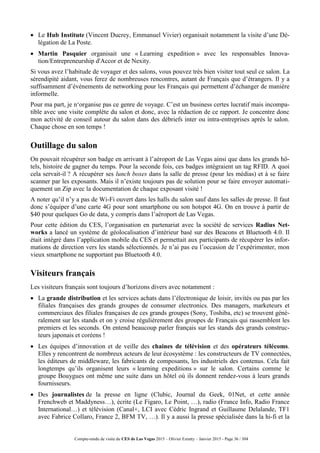Compte-rendu de visite du CES de Las Vegas 2015 – Olivier Ezratty – Janvier 2015 - Page 36 / 304
 Le Hub Institute (Vincent Ducrey, Emmanuel Vivier) organisait notamment la visite d’une Dé-
légation de La Poste.
 Martin Pasquier organisait une « Learning expedition » avec les responsables Innova-
tion/Entrepreneurship d'Accor et de Nexity.
Si vous avez l’habitude de voyager et des salons, vous pouvez très bien visiter tout seul ce salon. La
sérendipité aidant, vous ferez de nombreuses rencontres, autant de Français que d’étrangers. Il y a
suffisamment d’événements de networking pour les Français qui permettent d’échanger de manière
informelle.
Pour ma part, je n‘organise pas ce genre de voyage. C’est un business certes lucratif mais incompa-
tible avec une visite complète du salon et donc, avec la rédaction de ce rapport. Je concentre donc
mon activité de conseil autour du salon dans des débriefs inter ou intra-entreprises après le salon.
Chaque chose en son temps !
Outillage du salon
On pouvait récupérer son badge en arrivant à l’aéroport de Las Vegas ainsi que dans les grands hô-
tels, histoire de gagner du temps. Pour la seconde fois, ces badges intégraient un tag RFID. A quoi
cela servait-il ? A récupérer ses lunch boxes dans la salle de presse (pour les médias) et à se faire
scanner par les exposants. Mais il n’existe toujours pas de solution pour se faire envoyer automati-
quement un Zip avec la documentation de chaque exposant visité !
A noter qu’il n’y a pas de Wi-Fi ouvert dans les halls du salon sauf dans les salles de presse. Il faut
donc s’équiper d’une carte 4G pour sont smartphone ou son hotspot 4G. On en trouve à partir de
$40 pour quelques Go de data, y compris dans l’aéroport de Las Vegas.
Pour cette édition du CES, l’organisation en partenariat avec la société de services Radius Net-
works a lancé un système de géolocalisation d’intérieur basé sur des Beacons et Bluetooth 4.0. Il
était intégré dans l’application mobile du CES et permettait aux participants de récupérer les infor-
mations de direction vers les stands sélectionnés. Je n’ai pas eu l’occasion de l’expérimenter, mon
vieux smartphone ne supportant pas Bluetooth 4.0.
Visiteurs français
Les visiteurs français sont toujours d’horizons divers avec notamment :
 La grande distribution et les services achats dans l’électronique de loisir, invités ou pas par les
filiales françaises des grands groupes de consumer electronics. Des managers, marketeurs et
commerciaux des filiales françaises de ces grands groupes (Sony, Toshiba, etc) se trouvent géné-
ralement sur les stands et on y croise régulièrement des groupes de Français qui rassemblent les
premiers et les seconds. On entend beaucoup parler français sur les stands des grands construc-
teurs japonais et coréens !
 Les équipes d’innovation et de veille des chaines de télévision et des opérateurs télécoms.
Elles y rencontrent de nombreux acteurs de leur écosystème : les constructeurs de TV connectées,
les éditeurs de middleware, les fabricants de composants, les industriels des contenus. Cela fait
longtemps qu’ils organisent leurs « learning expeditions » sur le salon. Certains comme le
groupe Bouygues ont même une suite dans un hôtel où ils donnent rendez-vous à leurs grands
fournisseurs.
 Des journalistes de la presse en ligne (Clubic, Journal du Geek, 01Net, et cette année
Frenchweb et Maddyness…), écrite (Le Figaro, Le Point, …), radio (France Info, Radio France
International…) et télévision (Canal+, LCI avec Cédric Ingrand et Guillaume Delalande, TF1
avec Fabrice Collaro, France 2, BFM TV, …). Il y a aussi la presse spécialisée dans la hi-fi et la
 