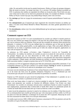 Compte-rendu de visite du CES de Las Vegas 2015 – Olivier Ezratty – Janvier 2015 - Page 37 / 304
vidéo. Ils sont parfois invités par les grands fournisseurs, filiales en France de groupes étrangers.
Mais de moins en moins. Les temps sont durs. Il y a environ 150 médias français accrédités au
CES. La présence des médias est cependant très diluée au niveau du salon. Peu d’entre eux peu-
vent visiter tout le salon car les interviews prennent du temps. Un exemple de dilution : le stand
Dolby au Wynn n’aurait reçu que cinq médias/blogs français, dont votre serviteur.
 Des startups qui font un voyage de reconnaissance avant d’exposer potentiellement l’année sui-
vante.
 Des entrepreneurs qui n’exposent pas mais organisent des rencontres business ou médias sur
place. J’ai ainsi croisé Bruno Bonnell et Bruno Maisonnier, nos deux grands spécialistes de la
robotique.
 Des investisseurs, même si je n’en croise habituellement qu’un seul que je connais bien et qui se
reconnaîtra.
Comment exposer au CES
Qui devrait exposer au CES ? Ce sont essentiellement les sociétés qui ciblent le marché grand pu-
blic avec une solution qui intègre du matériel. Cela peut être des produits finis ou des composants
qui vont se retrouver dans ces solutions. Pour peu que des exemples de solutions finies puissent être
présentés. A contrario, le CES n’est pas indiqué pour les entreprises qui ne font que du logiciel
d’entreprise, voire même grand public, ou des applications en ligne. Elles sont plutôt difficiles à
démontrer sur un stand. L’expérience montre que le trafic des stands de logiciels, applications ou
sites web est toujours très faible.
La présence au CES permet « d’exister » dans l’industrie et vis-à-vis de l’ensemble de
l’écosystème : les médias, les retailers, les sociétés en aval et en amont de votre activité, et même
les groupes français qui, en vous découvrant au CES, vont vous prendre plus au sérieux.
L’exposition médiatique peut être importante, surtout si vous présentez des innovations marquantes
et bien marketées. Chaque année, une belle brochette de sociétés et startups françaises génère une
belle couverture média, y compris en prime time sur la TV US (CNN, etc).
La présence au CES est également indiquée pour bâtir des partenariats impossibles autrement. C’est
sa première présence au CES qui a permis à la société rennaise TazTag de monter un partenariat
avec Qualcomm ! Le CES est le salon de la sérendipité et de l’intuition !
J’ai aussi souvent entendu que la présence d’une startup française au CES permettait de se crédibili-
ser et de nouer des liens avec de grandes entreprises françaises. Il n’y a finalement pas tant
d’occasions que cela pour les secondes de rencontrer les premières en nombre.
Exposer au CES nécessite un gros travail de préparation. Il faut idéalement s’y prendre un an à
l’avance même si certains s’y prennent un mois avant.
Pour avoir une bonne place, le stand est à réserver pendant le salon de l’année précédente ! Les
places sont proposées aux sociétés en fonction de différents critères, l’un d’entre eux étant
l’ancienneté. Les sociétés en croissance arrivent ainsi à améliorer d’année en année la qualité de
leur emplacement, notamment dans Central Hall et South Hall. Parrot est maintenant proche de
l’entrée du South Hall (niveau haut) alors qu’il était au fond de ce hall à ses débuts.
L’autre travail de préparation concerne le stand et les relations avec les médias. Il faut bien travail-
ler sa communication tant visuelle qu’écrite pour que votre innovation soit bien visible. Le CES est
un salon où il faut être différent, se distinguer de la masse des 3873 exposants. Beaucoup de socié-
tés font exactement la même chose et ne sont pas intéressantes.
Un média reçoit environ 1000 à 2000 mails d’annonces concernant le CES, les premiers arrivant fin
novembre et le gros fin décembre et début janvier.
 