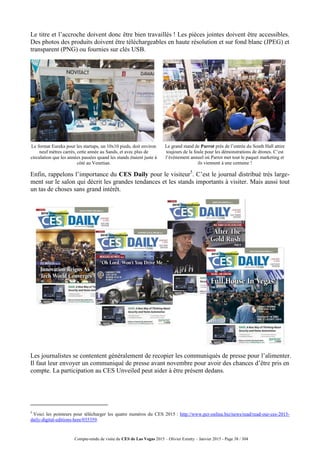 Compte-rendu de visite du CES de Las Vegas 2015 – Olivier Ezratty – Janvier 2015 - Page 38 / 304
Le titre et l’accroche doivent donc être bien travaillés ! Les pièces jointes doivent être accessibles.
Des photos des produits doivent être téléchargeables en haute résolution et sur fond blanc (JPEG) et
transparent (PNG) ou fournies sur clés USB.
Le format Eureka pour les startups, un 10x10 pieds, doit environ
neuf mètres carrés, cette année au Sands, et avec plus de
circulation que les années passées quand les stands étaient juste à
côté au Venetian.
Le grand stand de Parrot près de l’entrée du South Hall attire
toujours de la foule pour les démonstrations de drones. C’est
l’événement annuel où Parrot met tout le paquet marketing et
ils viennent à une centaine !
Enfin, rappelons l’importance du CES Daily pour le visiteur5
. C’est le journal distribué très large-
ment sur le salon qui décrit les grandes tendances et les stands importants à visiter. Mais aussi tout
un tas de choses sans grand intérêt.
Les journalistes se contentent généralement de recopier les communiqués de presse pour l’alimenter.
Il faut leur envoyer un communiqué de presse avant novembre pour avoir des chances d’être pris en
compte. La participation au CES Unveiled peut aider à être présent dedans.
5
Voici les pointeurs pour télécharger les quatre numéros du CES 2015 : http://www.pcr-online.biz/news/read/read-our-ces-2015-
daily-digital-editions-here/035359.
 