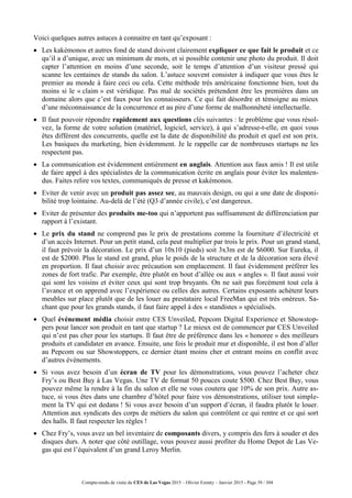 Compte-rendu de visite du CES de Las Vegas 2015 – Olivier Ezratty – Janvier 2015 - Page 39 / 304
Voici quelques autres astuces à connaitre en tant qu’exposant :
 Les kakémonos et autres fond de stand doivent clairement expliquer ce que fait le produit et ce
qu’il a d’unique, avec un minimum de mots, et si possible contenir une photo du produit. Il doit
capter l’attention en moins d’une seconde, soit le temps d’attention d’un visiteur pressé qui
scanne les centaines de stands du salon. L’astuce souvent consister à indiquer que vous êtes le
premier au monde à faire ceci ou cela. Cette méthode très américaine fonctionne bien, tout du
moins si le « claim » est véridique. Pas mal de sociétés prétendent être les premières dans un
domaine alors que c’est faux pour les connaisseurs. Ce qui fait désordre et témoigne au mieux
d’une méconnaissance de la concurrence et au pire d’une forme de malhonnêteté intellectuelle.
 Il faut pouvoir répondre rapidement aux questions clés suivantes : le problème que vous résol-
vez, la forme de votre solution (matériel, logiciel, service), à qui s’adresse-t-elle, en quoi vous
êtes différent des concurrents, quelle est la date de disponibilité du produit et quel est son prix.
Les basiques du marketing, bien évidemment. Je le rappelle car de nombreuses startups ne les
respectent pas.
 La communication est évidemment entièrement en anglais. Attention aux faux amis ! Il est utile
de faire appel à des spécialistes de la communication écrite en anglais pour éviter les malenten-
dus. Faites relire vos textes, communiqués de presse et kakémonos.
 Eviter de venir avec un produit pas assez sec, au mauvais design, ou qui a une date de disponi-
bilité trop lointaine. Au-delà de l’été (Q3 d’année civile), c’est dangereux.
 Eviter de présenter des produits me-too qui n’apportent pas suffisamment de différenciation par
rapport à l’existant.
 Le prix du stand ne comprend pas le prix de prestations comme la fourniture d’électricité et
d’un accès Internet. Pour un petit stand, cela peut multiplier par trois le prix. Pour un grand stand,
il faut prévoir la décoration. Le prix d’un 10x10 (pieds) soit 3x3m est de $6000. Sur Eureka, il
est de $2000. Plus le stand est grand, plus le poids de la structure et de la décoration sera élevé
en proportion. Il faut choisir avec précaution son emplacement. Il faut évidemment préférer les
zones de fort trafic. Par exemple, être plutôt en bout d’allée ou aux « angles ». Il faut aussi voir
qui sont les voisins et éviter ceux qui sont trop bruyants. On ne sait pas forcément tout cela à
l’avance et on apprend avec l’expérience ou celles des autres. Certains exposants achètent leurs
meubles sur place plutôt que de les louer au prestataire local FreeMan qui est très onéreux. Sa-
chant que pour les grands stands, il faut faire appel à des « standistes » spécialisés.
 Quel événement média choisir entre CES Unveiled, Pepcom Digital Experience et Showstop-
pers pour lancer son produit en tant que startup ? Le mieux est de commencer par CES Unveiled
qui n’est pas cher pour les startups. Il faut être de préférence dans les « honoree » des meilleurs
produits et candidater en avance. Ensuite, une fois le produit mur et disponible, il est bon d’aller
au Pepcom ou sur Showstoppers, ce dernier étant moins cher et entrant moins en conflit avec
d’autres événements.
 Si vous avez besoin d’un écran de TV pour les démonstrations, vous pouvez l’acheter chez
Fry’s ou Best Buy à Las Vegas. Une TV de format 50 pouces coute $500. Chez Best Buy, vous
pouvez même la rendre à la fin du salon et elle ne vous coutera que 10% de son prix. Autre as-
tuce, si vous êtes dans une chambre d’hôtel pour faire vos démonstrations, utiliser tout simple-
ment la TV qui est dedans ! Si vous avez besoin d’un support d’écran, il faudra plutôt le louer.
Attention aux syndicats des corps de métiers du salon qui contrôlent ce qui rentre et ce qui sort
des halls. Il faut respecter les règles !
 Chez Fry’s, vous avez un bel inventaire de composants divers, y compris des fers à souder et des
disques durs. A noter que côté outillage, vous pouvez aussi profiter du Home Depot de Las Ve-
gas qui est l’équivalent d’un grand Leroy Merlin.
 