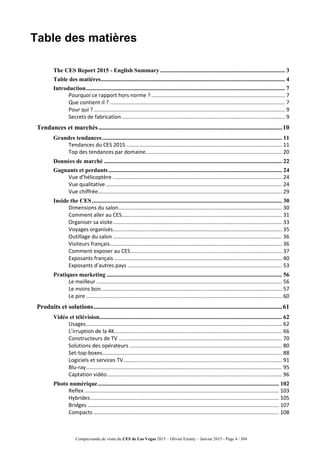 Compte-rendu de visite du CES de Las Vegas 2015 – Olivier Ezratty – Janvier 2015 - Page 4 / 304
Table des matières
The CES Report 2015 - English Summary .................................................................................... 3
Table des matières............................................................................................................................ 4
Introduction...................................................................................................................................... 7
Pourquoi ce rapport hors norme ? .......................................................................................... 7
Que contient-il ? ...................................................................................................................... 7
Pour qui ?................................................................................................................................. 9
Secrets de fabrication.............................................................................................................. 9
Tendances et marchés..................................................................................................................10
Grandes tendances......................................................................................................................... 11
Tendances du CES 2015......................................................................................................... 11
Top des tendances par domaine............................................................................................ 20
Données de marché ........................................................................................................................ 22
Gagnants et perdants..................................................................................................................... 24
Vue d’hélicoptère .................................................................................................................. 24
Vue qualitative....................................................................................................................... 24
Vue chiffrée............................................................................................................................ 29
Inside the CES................................................................................................................................ 30
Dimensions du salon.............................................................................................................. 30
Comment aller au CES............................................................................................................ 31
Organiser sa visite.................................................................................................................. 33
Voyages organisés.................................................................................................................. 35
Outillage du salon .................................................................................................................. 36
Visiteurs français.................................................................................................................... 36
Comment exposer au CES...................................................................................................... 37
Exposants français ................................................................................................................. 40
Exposants d’autres pays ........................................................................................................ 53
Pratiques marketing ...................................................................................................................... 56
Le meilleur ............................................................................................................................. 56
Le moins bon.......................................................................................................................... 57
Le pire .................................................................................................................................... 60
Produits et solutions.....................................................................................................................61
Vidéo et télévision........................................................................................................................... 62
Usages.................................................................................................................................... 62
L’irruption de la 4K................................................................................................................. 66
Constructeurs de TV .............................................................................................................. 70
Solutions des opérateurs....................................................................................................... 80
Set-top-boxes......................................................................................................................... 88
Logiciels et services TV........................................................................................................... 91
Blu-ray.................................................................................................................................... 95
Captation vidéo...................................................................................................................... 96
Photo numérique.......................................................................................................................... 102
Reflex ................................................................................................................................... 103
Hybrides............................................................................................................................... 105
Bridges ................................................................................................................................. 107
Compacts ............................................................................................................................. 108
 