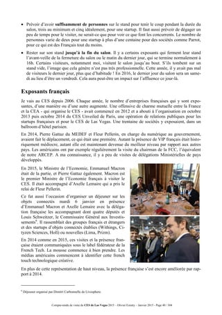 Compte-rendu de visite du CES de Las Vegas 2015 – Olivier Ezratty – Janvier 2015 - Page 40 / 304
 Prévoir d’avoir suffisamment de personnes sur le stand pour tenir le coup pendant la durée du
salon, trois au minimum et cinq idéalement, pour une startup. Il faut aussi prévoir de dégager un
peu de temps pour le visiter, ne serait-ce que pour voir ce que font les concurrents. Le nombre de
personnes varie de deux pour une startup à plus d’une centaine pour des sociétés comme Parrot,
pour ce qui est des Français tout du moins.
 Rester sur son stand jusqu’à la fin du salon. Il y a certains exposants qui ferment leur stand
l’avant-veille de la fermeture du salon ou le matin du dernier jour, qui se termine normalement à
16h. Certains visiteurs, notamment moi, visitent le salon jusqu’au bout. S’ils tombent sur un
stand vide, l’image que cela génère n’est pas très professionnelle. Cette année, il y avait pas mal
de visiteurs le dernier jour, plus que d’habitude ! En 2016, le dernier jour du salon sera un same-
di au lieu d’être un vendredi. Cela aura peut-être un impact sur l’affluence ce jour-là.
Exposants français
Je vais au CES depuis 2006. Chaque année, le nombre d’entreprises françaises qui y sont expo-
santes, d’une manière ou d’une autre augmente. Une offensive de charme mutuelle entre la France
et la CEA - qui organise le CES - avait commencé en 2012 et a abouti à l’organisation en octobre
2013 puis octobre 2014 du CES Unveiled de Paris, une opération de relations publiques pour les
startups françaises et pour le CES de Las Vegas. Une trentaine de sociétés y exposaient, dans un
ballroom d’hôtel parisien.
En 2014, Pierre Gattaz du MEDEF et Fleur Pellerin, en charge du numérique au gouvernement,
avaient fait le déplacement, ce qui était une première. Autant la présence de VIP français était histo-
riquement médiocre, autant elle est maintenant devenue du meilleur niveau par rapport aux autres
pays. Les américains ont par exemple régulièrement la visite du chairman de la FCC, l’équivalent
de notre ARCEP. A ma connaissance, il y a peu de visites de délégations Ministérielles de pays
développés.
En 2015, le Ministre de l’Economie, Emmanuel Macron
était de la partie, et Pierre Gattaz également. Macron est
le premier Ministre de l’Economie français à visiter le
CES. Il était accompagné d’Axelle Lemaire qui a pris le
relai de Fleur Pellerin.
Ce fut aussi l’occasion d’organiser un déjeuner sur les
objets connectés mardi 6 janvier en présence
d’Emmanuel Macron et Axelle Lemaire avec la déléga-
tion française les accompagnant dont quatre députés et
Louis Schweitzer, le Commissaire Général aux Investis-
sements6
. Il rassemblait des groupes français et étrangers
et des startups d’objets connectés établies (Withings, Ci-
tyzen Sciences, Holî) ou nouvelles (Lima, Prizm).
En 2014 comme en 2015, ces visites et la présence fran-
çaise étaient communiquées sous le label fédérateur de la
French Tech. La mousse commence à bien prendre. Les
médias américains commencent à identifier cette french
touch technologique créative.
En plus de cette représentation de haut niveau, la présence française s’est encore améliorée par rap-
port à 2014.
6
Déjeuner organisé par Dimitri Carbonnelle de Livosphere.
 