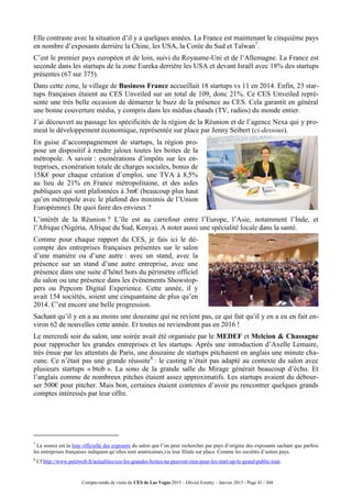 Compte-rendu de visite du CES de Las Vegas 2015 – Olivier Ezratty – Janvier 2015 - Page 41 / 304
Elle contraste avec la situation d’il y a quelques années. La France est maintenant le cinquième pays
en nombre d’exposants derrière la Chine, les USA, la Corée du Sud et Taïwan7
.
C’est le premier pays européen et de loin, suivi du Royaume-Uni et de l’Allemagne. La France est
seconde dans les startups de la zone Eureka derrière les USA et devant Israël avec 18% des startups
présentes (67 sur 375).
Dans cette zone, le village de Business France accueillait 18 startups vs 11 en 2014. Enfin, 23 star-
tups françaises étaient au CES Unveiled sur un total de 109, donc 21%. Ce CES Unveiled repré-
sente une très belle occasion de démarrer le buzz de la présence au CES. Cela garantit en général
une bonne couverture média, y compris dans les médias chauds (TV, radios) du monde entier.
J’ai découvert au passage les spécificités de la région de la Réunion et de l’agence Nexa qui y pro-
meut le développement économique, représentée sur place par Jenny Seibert (ci-dessous).
En guise d’accompagnement de startups, la région pro-
pose un dispositif à rendre jaloux toutes les boites de la
métropole. A savoir : exonérations d’impôts sur les en-
treprises, exonération totale de charges sociales, bonus de
15K€ pour chaque création d’emploi, une TVA à 8,5%
au lieu de 21% en France métropolitaine, et des aides
publiques qui sont plafonnées à 3m€ (beaucoup plus haut
qu’en métropole avec le plafond des minimis de l’Union
Européenne). De quoi faire des envieux ?
L’intérêt de la Réunion ? L’île est au carrefour entre l’Europe, l’Asie, notamment l’Inde, et
l’Afrique (Nigéria, Afrique du Sud, Kenya). A noter aussi une spécialité locale dans la santé.
Comme pour chaque rapport du CES, je fais ici le dé-
compte des entreprises françaises présentes sur le salon
d’une manière ou d’une autre : avec un stand, avec la
présence sur un stand d’une autre entreprise, avec une
présence dans une suite d’hôtel hors du périmètre officiel
du salon ou une présence dans les événements Showstop-
pers ou Pepcom Digital Experience. Cette année, il y
avait 154 sociétés, soient une cinquantaine de plus qu’en
2014. C’est encore une belle progression.
Sachant qu’il y en a au moins une douzaine qui ne revient pas, ce qui fait qu’il y en a eu en fait en-
viron 62 de nouvelles cette année. Et toutes ne reviendront pas en 2016 !
Le mercredi soir du salon, une soirée avait été organisée par le MEDEF et Melcion & Chassagne
pour rapprocher les grandes entreprises et les startups. Après une introduction d’Axelle Lemaire,
très émue par les attentats de Paris, une douzaine de startups pitchaient en anglais une minute cha-
cune. Ce n’était pas une grande réussite8
: le casting n’était pas adapté au contexte du salon avec
plusieurs startups « btob ». La sono de la grande salle du Mirage générait beaucoup d’écho. Et
l’anglais comme de nombreux pitches étaient assez approximatifs. Les startups avaient du débour-
ser 500€ pour pitcher. Mais bon, certaines étaient contentes d’avoir pu rencontrer quelques grands
comptes intéressés par leur offre.
7
La source est la liste officielle des expoants du salon que l’on peut rechercher par pays d’origine des exposants sachant que parfois
les entreprises françaises indiquent qu’elles sont américaines,via leur filiale sur place. Comme les sociétés d’autres pays.
8
Cf http://www.petitweb.fr/actualites/ces-les-grandes-boites-ne-peuvent-rien-pour-les-start-up-le-grand-public-tout.
 
