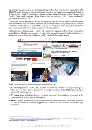 Compte-rendu de visite du CES de Las Vegas 2015 – Olivier Ezratty – Janvier 2015 - Page 42 / 304
Des startups françaises ont eu une autre occasion de pitcher, dans un événement organisé par EPC
Digital9
la veille du salon au Downtown Project, la zone de Las Vegas réaménagée par le fondateur
de Zappos, Tony Hsieh. Y participaient : Dawaq, Ionosys, Adways, Rollkers, Ledger, Akoustic Arts,
Gamific, Bionic Bird, Catopsys, HDSN, Snapkin ainsi que Apicoove, Echy, Visiomed et Bactech
qui n’exposaient pas au CES.
Le résultat a été très bon dans les médias. La couverture dans les médias français a été excellente,
bien évidemment. Mais les médias américains ont dû reconnaitre qu’il se passait quelque chose en
France côté entrepreneuriat et créativité ! Avant que la France fasse parler d’elle involontairement
dans les chaines d’information en continu avec les attentats de Paris.
Cette construction de la marque « French Tech » commence à porter ses fruits. C’est un travail de
longue haleine. Il faudra perséver encore et encore pour que cette marque s’installe dans la durée et
solidement, pour le plus grand bénéfice de tous les industriels français du secteur.
Alors, voici cette liste de sociétés françaises présentes au CES :
 3D Rudder (Ubifrance Eureka, CES Unveiled) présentait son contrôleur de navigation 3D qui se
pilote avec les pieds, destiné aux joueurs et aux professionnels de la 3D (designers, infogra-
phistes 3D, architectes,…).
 3D Sound Labs (Ubifrance Eureka) présentait une nouvelle technologie permettant à des
casques audio de générer un son 3D immersif.
 4Mod (Eureka) : un concepteur de télécommandes qui équipe notamment les Freebox présentait
le Cube, un système de contrôle des appareils de la maison avec une station d’accueil et un logi-
ciel mobile.
9
Cf http://www.epc-digital.com/ces-french-tech-delegation-networking-lunch/. EPG Digital est une société de conseil parisienne qui
aide les entreprises françaises à se localiser aux USA.
 