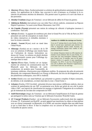 Compte-rendu de visite du CES de Las Vegas 2015 – Olivier Ezratty – Janvier 2015 - Page 43 / 304
 Abeeway (Rhone-Alpes, Eureka) présentait sa solution de géolocalisation autonome de plusieurs
années. Les applications de la balise Apy couvrent le suivi d’animaux ou d’enfants et la re-
cherche de personnes atteintes de démences. Elle permet aussi la gestion et le suivi des biens et
des personnes.
 Absolue Creations (étages du Venetian) : est un fabricant de câbles hi-fi haut de gamme.
 Aldebaran Robotics était présent avec son robot Nao à divers endroits, notamment au Pepcom
Digital Experience. J’ai aussi croisé Bruno Maisonnier, leur CEO.
 Air Liquide (Toyota) présentait une station de recharge de véhicule à hydrogène (moteurs à
combustion / fuel cell).
 Adways (Eureka) : le gagnant de nombreux prix dont le Grand Prix de la Ville de Paris en 2013
présentait son outil de conception en mode cloud
de vidéos interactives et clickables destinées à
tous les écrans connectés.
 Alcatel – Lucent (Wynn) avait un stand dans
l’hôtel Wynn.
 Alioscopy (Eureka) est un « ancien » de la 3D
avec ses solutions d’affichage sans lunette basée
sur l’utilisation de réseaux lenticulaires au-
dessus de l’écran. La solution est plutôt destinée
aux professionnels comme pour l’affichage dy-
namique dans le retail.
 Alpwise (Rhone-Alpes, Eureka) est un équipe-
mentier de solutions de communication sans fil
Bluetooth pour les fabricants de semi-
conducteurs, de produits pour l’automobile, de
terminaux médicaux, d'accessoires pour téléphones mobiles. Ils proposent des piles de protocole
Bluetooth, des composants Bluetooth Low Energy et Bluetooth, des kits de développement, pour
des plateformes embarquées, sous iOS et Android.
 Archos (Sands) avec son stand habituel, qui présentait sa gamme complète d’objets connectés,
de tablettes et de smartphones, en étant situé dans la zone « Smart home ».
 Arkamys (Eureka, CES Unveiled) : présentait diverses innovations à différents endroits, dont un
système de spatialisation du son 360° en partenariat avec Kolor qui gérait de son côté la partie
vidéo à 360°, son logiciel de classification de musique et également l’intégration de sa technolo-
gie de traitement du son dans des composants de NXP.
 Atoll Electronique (étages du Venetian) : est un fabricant d’amplificateurs hi-fi haut de gamme
qui partageait la même suite au Venetian que le fabricant d’enceintes Waterfall Audio.
 AV Concept Products (Eureka) : est un fabricant d’accessoires audiovisuels dont des supports
d’écrans TV. Il présentait son Rock'R², un petit appareil qui transforme les objets en haut-parleur
avec un vibreur commandé via Bluetooth, et le NOM, une enceinte intégrée dans une table haute
et qui se fond dans le décor. Il faut la compléter avec un caisson de basse pour bien couvrir
l’ensemble du spectre sonore.
Améliorer la visibilité des startups sur Eureka
Avec ses 67 startups dans la zone Eureka, la Franc
était le second pays représenté juste derrière les
USA et largement derrière Israël. Pourtant, les
startups israéliennes étaient bien visibles et atti-
raient beaucoup de visiteurs.
Les startups françaises étaient en effet réparties de
manière un peu aléatoire dans la zone Eureka. Il y
avait bien une zone homogène Ubifrance (Busi-
ness France) avec 18 startups, mais les 48 autres
étaient à droite et à gauche et sans signalétique
homogène. En 2016, il sera bon d’homogénéiser
tout cela et afficher plus fièrement l’appartenance
à la French Tech avec un seul logo.
 