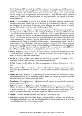 Compte-rendu de visite du CES de Las Vegas 2015 – Olivier Ezratty – Janvier 2015 - Page 44 / 304
 Avenir Télécom (CES Unveiled, South Hall) : présentait des smartphones et tablettes sous la
marque Yezz, dont un (rare) smartphone lowcost tournant sous Windows Phone. Mais ils ne sont
pas fous et ont aussi des modèles Android. Leur très grand stand intégrait aussi les produits des
marques Energizer (qu’ils représentent dans le monde hors USA) et BeeWi (objets connectés
pour le jeu et la maison, dont des smart plugs, de l’éclairage connecté, des capteurs de proximité
et de température).
 Avidsen (Central Hall) est le créateur de la solution de domotique présentée sous la marque
Thomson qui s’articule autour d’une box, la Thombox, et de dizaines d’accessoires s’y connec-
tant (détecteur de mouvement, d’ouverture, sirène, détecteur de fumée, caméra de surveil-
lance…). Cette solution avait été conçue initialement pour Darty.
 AWOX, avait son stand habituel pour présenter sa gamme de solutions connectées de plus en
plus large qui va de la box TV OTT à des éclairages intelligents. A noter que AWOX avait fait
l’acquisition de Cabasse auprès de Canon en octobre 2014. Ainsi, cette entreprise française histo-
rique de l’enceinte hi-fi retrouve un actionnaire français ! Cette intégration se voyait très bien sur
le stand, avec une belle mise en valeur de la marque historique d’enceintes hifi. On pouvait voir
– mais pas entendre – La Sphere, l’enceinte la plus chère du monde ($200K) vendue à quelques
unités l’année, qui illustre la technologie de haut-parleurs coaxiaux utilisés dans le reste de la
gamme, ce qui évite les déphasages entre tweeter, medium et woofer. AWOX mélange beaucoup
les sens dans son offre : son et lumière, lumière et parfum, lumière et caméra, lumière et détec-
tion de fumée. AWOX fait sinon une bonne part de son CA en vendant ses « stacks DLNA » à
divers fabricants de PC, tablettes et aussi amplificateurs comme avec Onkyo.
 Babolat Play (Sands): avec sa raquette de tennis connectée était présent chez Movea en 2014.
Ce dernier ayant été racheté en 2014 par l’américain Invensense, c’est en toute logique que Ba-
bolat s’est retrouvé sur le stand d’Invensense.
 BBright, (Ubifrance Eureka) est une société qui développe des encodeurs et décodeurs vidéo et
notamment en HEVC et 4K. Ils étaient aussi présents au dernier IBC.
 BeWell Connect (Sands) diffuse des objets connectés dans le domaine de la sécurité et de la
santé.
 BeSpoon (Rhone-Alpes, Eureka) : qui a créé avec le CEA-Leti un composant permettant la géo-
localisation d’intérieur temps réel basée sur l’UWB et doté d’une précision de l’ordre du centi-
mètre.
 Bidul & Co (Lyon) présentait sa clé I-USBkey qui permet de copier des fichiers de et vers les
appareils tournant sous iOS. L’application associée permet par exemple de visionner une vidéo
stockée sur la clé qui peut contenir jusqu’à 32 Go.
 BiodyBalance (Eureka) lançait son système permettant de mesurer sa proportion de masse grais-
seurs, osseuse et musculaire.
 Bigben Interactive et Bigben Connected (North) présentait divers accessoires mobiles sous
marques de luxe sous licence (JP Gautier, Ora Ito, Christian Lacroix, Téo Jasmin, Le Cocq Spor-
tif, Kenzo, Swarowki). La société est à la fois fabricant et grossiste avec comme canaux de dis-
tribution les opérateurs télécoms et la grande distribution. Ils sont numéro un en France.
 BleuJour (Toulouse, Eureka) présentait son Kubb, un PC en forme de cube.
 Bodycap (Normandie, Eureka) créé par d’autres anciens de Philips, présentait une solution per-
mettant aux seniors de préserver leur activité utilisant leur e-Tact, un patch pour le torse servant
à contrôler l’acétimétrie et la température cutanée.
 
