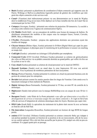 Compte-rendu de visite du CES de Las Vegas 2015 – Olivier Ezratty – Janvier 2015 - Page 45 / 304
 Busit (Eureka): présentait sa plateforme de coordination d’objets connectés qui supporte ceux de
Parrot, Withings et MyFox.La plateforme logicielle permet de générer des workflows qui intè-
grent des objets connectés et des services web.
 Canal+ (Venetian) était indirectement présent via une démonstration sur le stand de Wyplay
dont le middleware Frog est en train d’être déployé sur la base installée des box de Canal+Sat en
commençant par les box TNT.
 Catopsys (Auvergne, Eureka) : présentait une solution de projection 3D immersive. La société a
co-conçu cette solution avec l’agence de communication Ogilvy.
 CG Mobile (North Hall) : est un concepteur de mobiles sous licence de marques de fashion. Ils
distribuent notamment des mobiles et des coques sous les marques Guess, Ferrari, Corvette,
BMW, Mini, et Moleskine.
 CTexDev (Normandie, Eureka) : propose des applications destinées aux personnes ayant des
troubles du langage.
 Cityzen Sciences (Rhône-Alpes, Eureka) présentait le D-Shirt (Digital Shirt) qui capte les para-
mètres physiologiques et physiques pour le monitoring de la performance et assurer un coaching
en temps réel.
 CodLight (Eureka) : présentait ses éclairages LED pilotables par smartphone.
 Connected Cycle (CES Unveiled, Ubifrance Eureka) présentait sa solution de géolocalisation
des vélos en libre-service via sa pédale connectée destinée au grand public, qui veille à la fois sur
le cycliste et sur le vélo.
 Cozy cloud (Eureka) présentait sa solution de cloud personnel sur le stand de EMTEC.
 Dassault Systèmes (Sands) avait un stand dans la zone Impression 3D avec son activité
3DExcite. Avec la présence de nombreux partenaires de leur écosystème.
 Dawaq (Poitou-Charentes, Eureka) présentait la solution en cloud my-personal-business.com de
gestion de contacts pour les entreprises.
 Devialet était présent comme les années passées dans les étages du Venetian. Cette année avec le
lancement remarqué et bien marketé du Phantom.
 Digital Airways (Basse-Normandie, Eureka) présentait le TT-bee, un mini PC de contrôle de la
domotique.
 Digiteyezer (Sands) était présent sous la marque BobbleShop avec un casque de scan 3D de vi-
sage.
 Docapost (Sands) : cette filiale de La Poste présentait « une offre qui démocratise et accélère le
développement de services et nouveaux usages liés aux objets connectés ». Il s’agit en fait d’une
offre de services d’intégration de solutions domotiques dans les foyers. Business pas super clair.
 DXO Labs (South Hall): le spécialiste du traitement de la photo était encore là avec un bureau
en fond de call du Hall Sud.
 Ela innovation (Languedoc-Roussillon, Eureka) présentait ses lecteurs de tags RFID de longue
portée.
 emiota (CES Unveiled, Ubifrance Eureka) présentait sa ceinture connectée Belty qui s'adapte à
son porteur pendant la journée en fonction de sa position et de ses mouvements, afin de lui assu-
rer un confort optimal. Elle a été très bien accueillie par la presse US, malgré son côté un peu en-
combrant. Et a gagné quatre prix au passage.
 